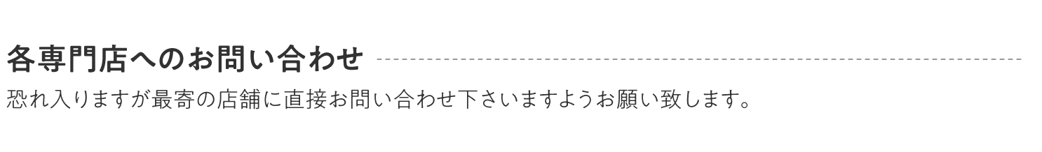 各専門店へのお問い合わせ 恐れ入りますが最寄の店舗に直接お問い合わせ下さいますようお願い致します。