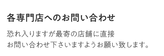 各専門店へのお問い合わせ 恐れ入りますが最寄の店舗に直接お問い合わせ下さいますようお願い致します。