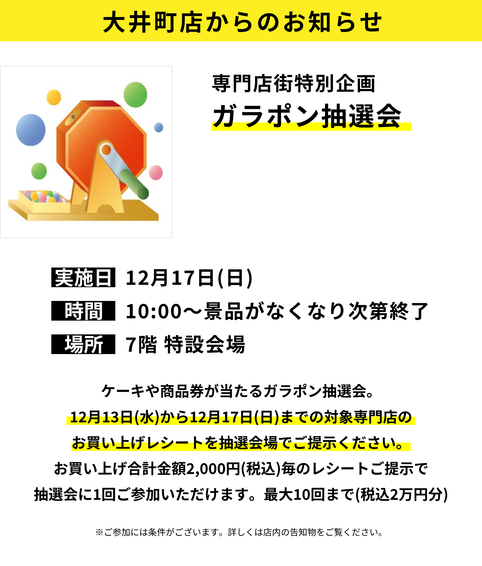 大井町店からのお知らせ：専門店街特別企画ガラポン抽選会：ケーキや商品券が当たるガラポン抽選会。12月13日(水)から12月17日(日)までの対象専門店のお買い上げレシートを抽選会場でご提示ください。お買い上げ合計金額2,000円(税込)毎のレシートご提示で抽選会に1回ご参加いただけます。最大10回まで(税込2万円分)※ご参加には条件がございます。詳しくは店内の告知物をご覧ください。