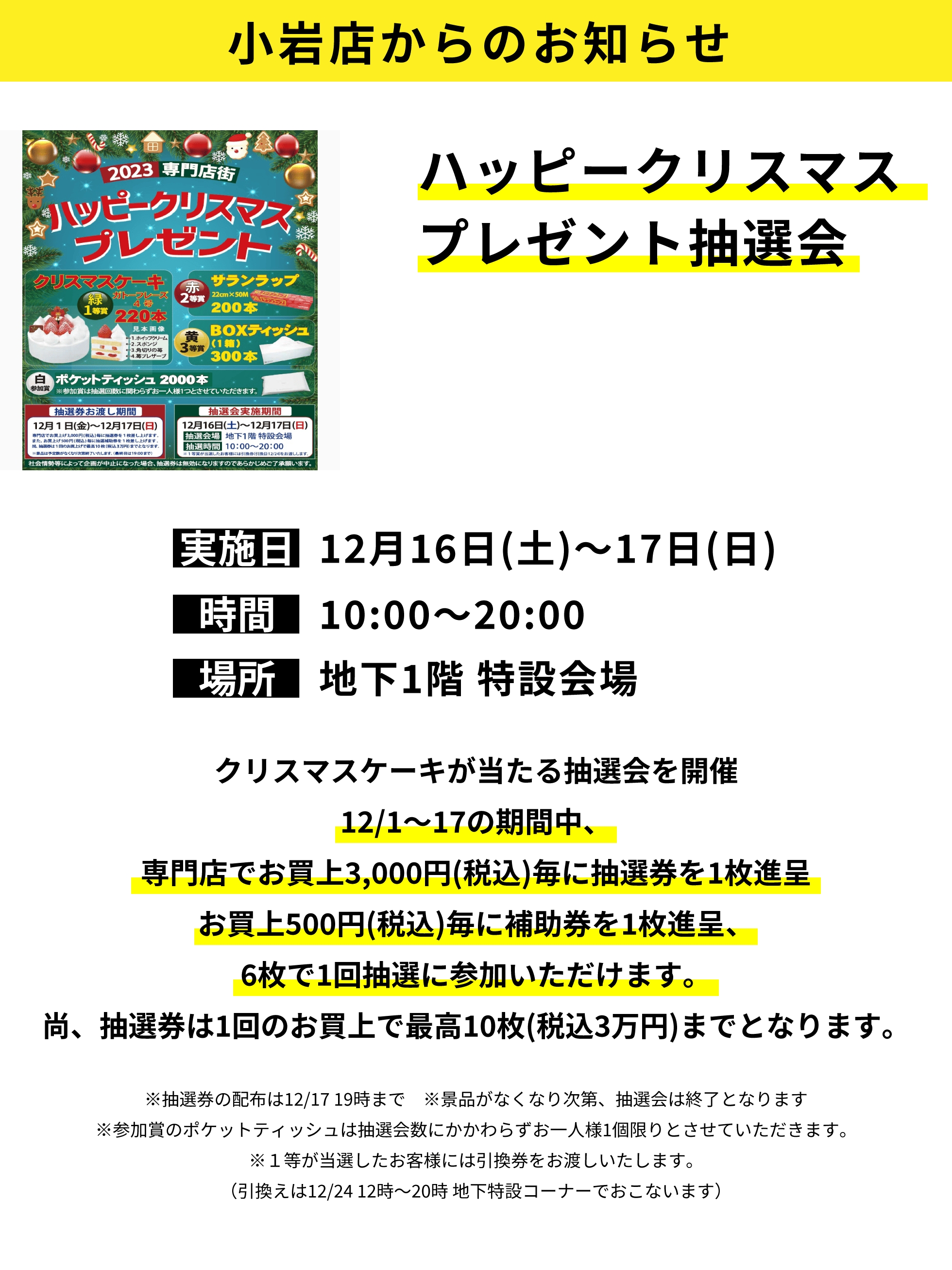 小岩店からのお知らせ：ハッピークリスマスプレゼント抽選会：クリスマスケーキが当たる抽選会を開催12/1～17の期間中、専門店でお買上3,000円(税込)毎に抽選券を1枚進呈お買上500円(税込)毎に補助券を1枚進呈、6枚で1回抽選に参加いただけます。尚、抽選券は1回のお買上で最高10枚(税込3万円)までとなります。※抽選券の配布は12/17 19時まで　※景品がなくなり次第、抽選会は終了となります※参加賞のポケットティッシュは抽選会数にかかわらずお一人様1個限りとさせていただきます。※１等が当選したお客様には引換券をお渡しいたします。（引換えは12/24 12時～20時 地下特設コーナーでおこないます）