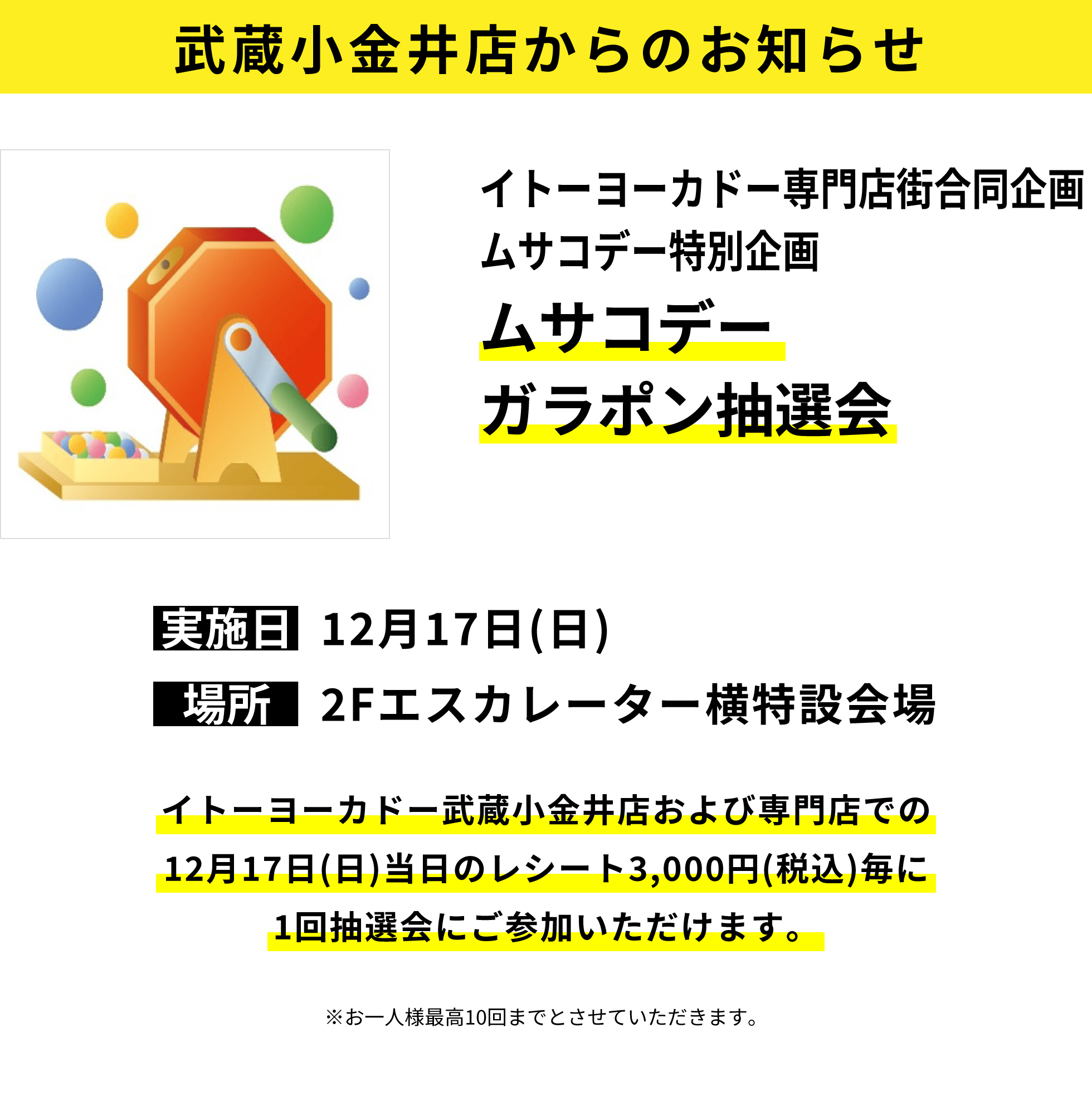 武蔵小金井店からのお知らせ：イトーヨーカドー専門店街合同企画ムサコデー特別企画ムサコデーガラポン抽選会：イトーヨーカドー武蔵小金井店および専門店での12月17日(日)当日のレシート3,000円(税込)毎に1回抽選会にご参加いただけます。※お一人様最高10回までとさせていただきます。