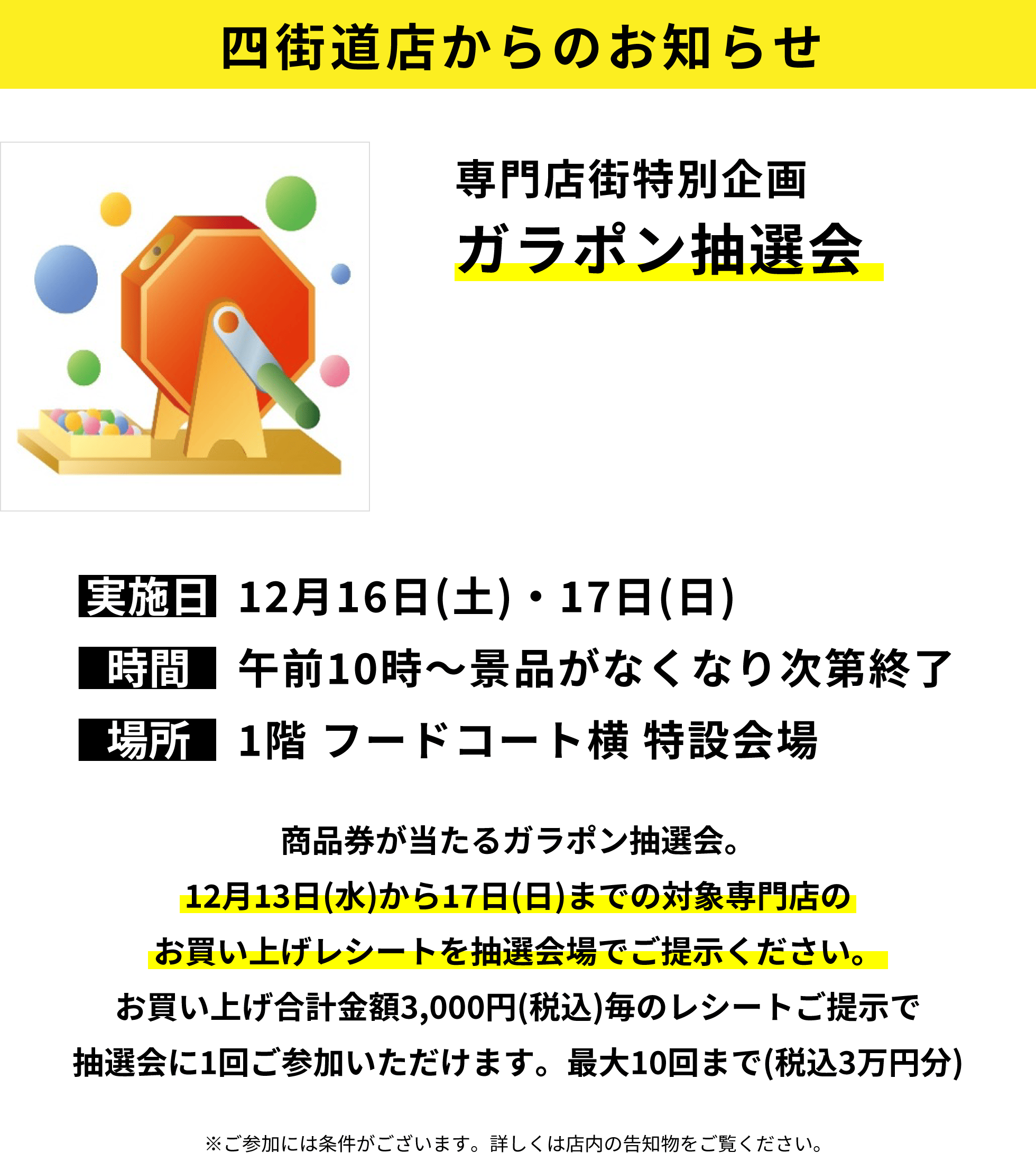 四街道店からのお知らせ：専門店街特別企画 ガラポン抽選会：商品券が当たるガラポン抽選会。12月13日(水)から17日(日)までの対象専門店のお買い上げレシートを抽選会場でご提示ください。お買い上げ合計金額3,000円(税込)毎のレシートご提示で抽選会に1回ご参加いただけます。最大10回まで(税込3万円分)※ご参加には条件がございます。詳しくは店内の告知物をご覧ください。