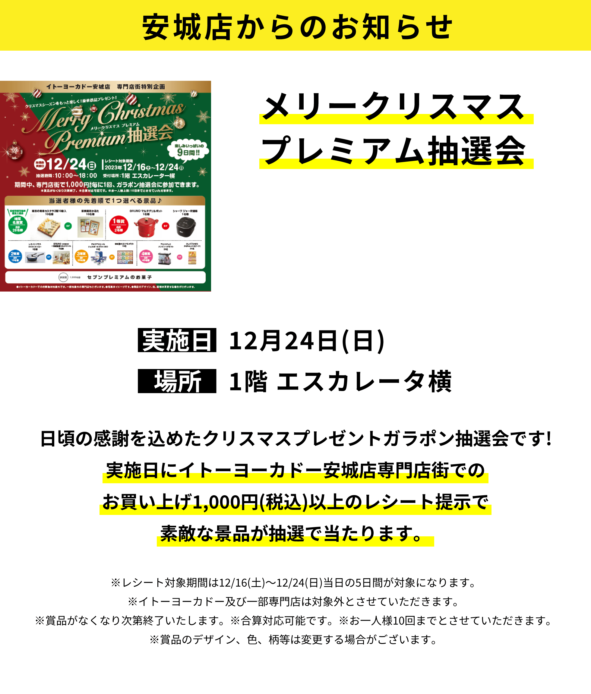 安城店からのお知らせ：メリークリスマスプレミアム抽選会：日頃の感謝を込めたクリスマスプレゼントガラポン抽選会です!実施日にイトーヨーカドー安城店専門店街でのお買い上げ1,000円(税込)以上のレシート提示で素敵な景品が抽選で当たります。※レシート対象期間は12/16(土)～12/24(日)当日の5日間が対象になります。※イトーヨーカドー及び一部専門店は対象外とさせていただきます。※賞品がなくなり次第終了いたします。※合算対応可能です。※お一人様10回までとさせていただきます。※賞品のデザイン、色、柄等は変更する場合がございます。