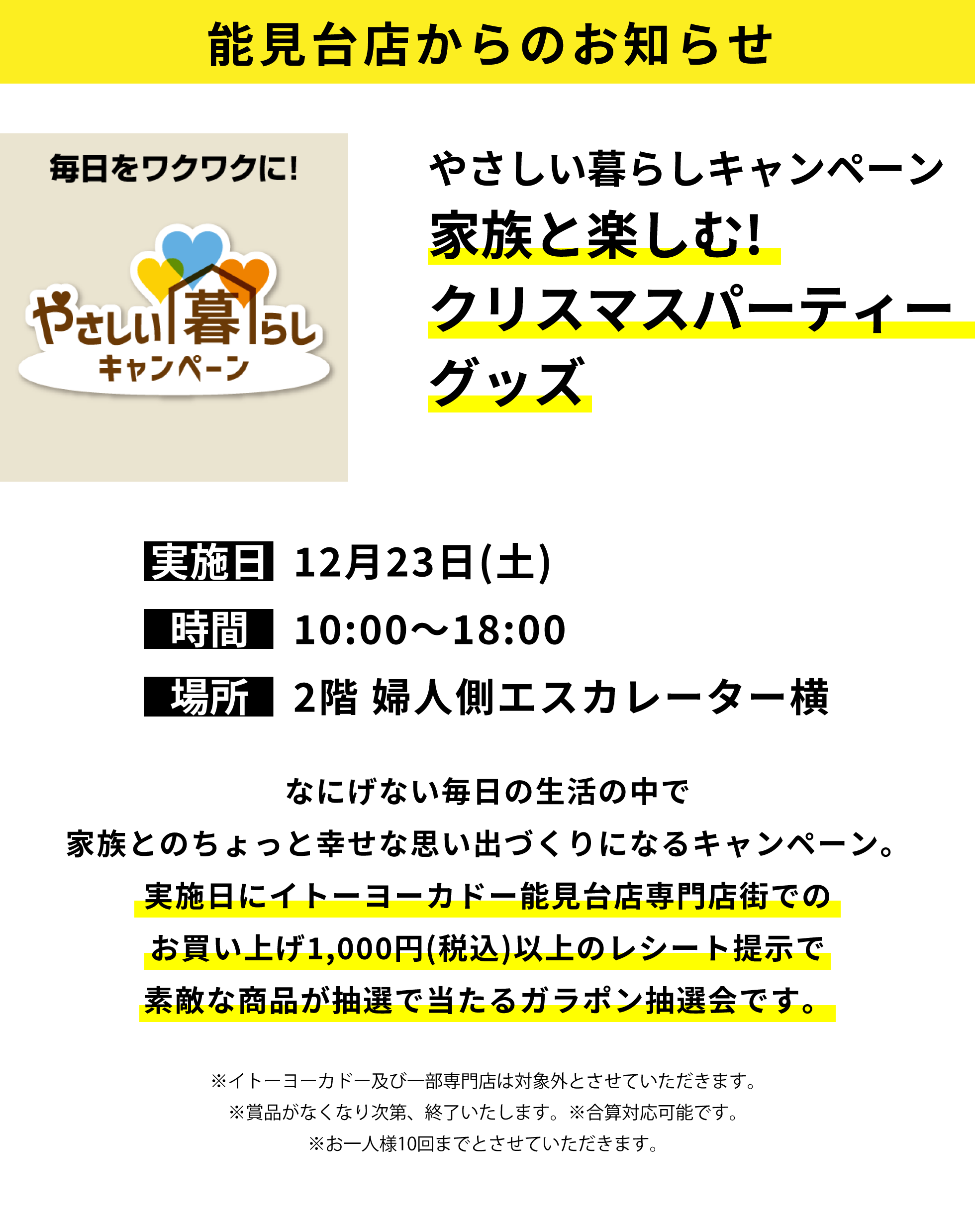 能見台店からのお知らせ：やさしい暮らしキャンペーン 家族と楽しむ!クリスマスパーティーグッズ：なにげない毎日の生活の中で家族とのちょっと幸せな思い出づくりになるキャンペーン。実施日にイトーヨーカドー能見台店専門店街でのお買い上げ1,000円(税込)以上のレシート提示で素敵な商品が抽選で当たるガラポン抽選会です。※イトーヨーカドー及び一部専門店は対象外とさせていただきます。※賞品がなくなり次第、終了いたします。※合算対応可能です。※お一人様10回までとさせていただきます。