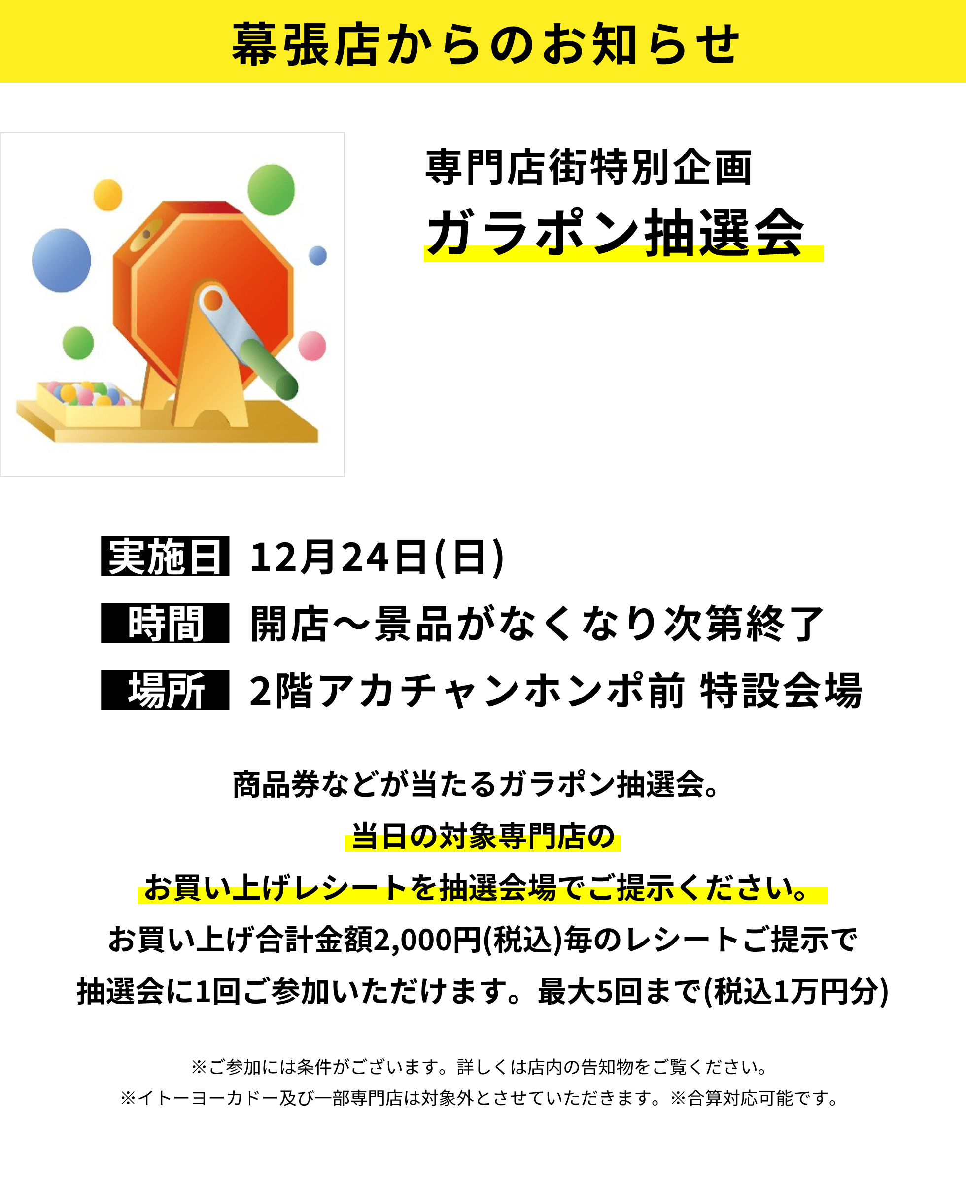 幕張店からのお知らせ：専門店街特別企画ガラポン抽選会：商品券などが当たるガラポン抽選会。当日の対象専門店のお買い上げレシートを抽選会場でご提示ください。お買い上げ合計金額2,000円(税込)毎のレシートご提示で抽選会に1回ご参加いただけます。最大5回まで(税込1万円分)※ご参加には条件がございます。詳しくは店内の告知物をご覧ください。※イトーヨーカドー及び一部専門店は対象外とさせていただきます。※合算対応可能です。