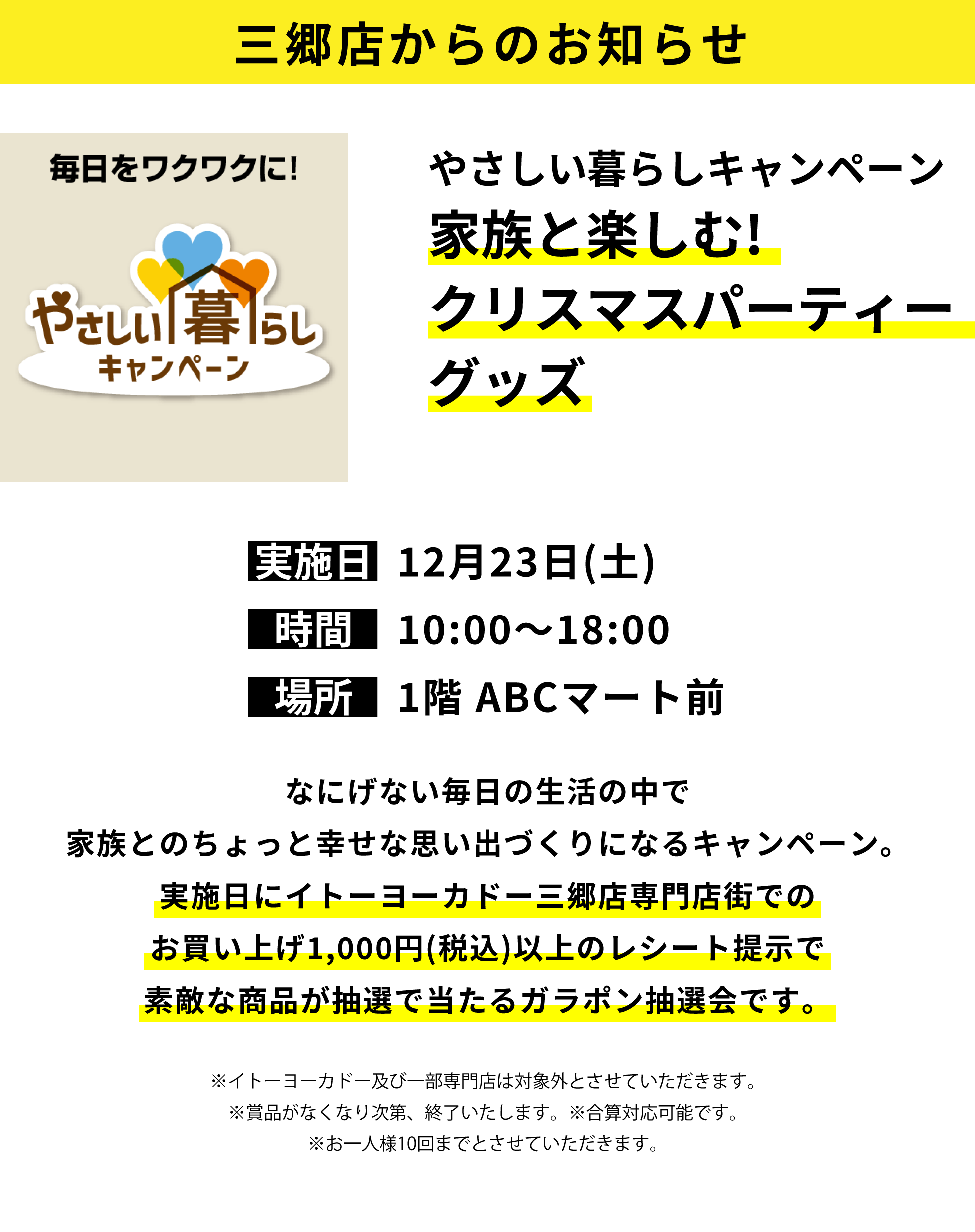 三郷店からのお知らせ：やさしい暮らしキャンペーン 家族と楽しむ!クリスマスパーティーグッズ：なにげない毎日の生活の中で家族とのちょっと幸せな思い出づくりになるキャンペーン。実施日にイトーヨーカドー三郷店専門店街でのお買い上げ1,000円(税込)以上のレシート提示で素敵な商品が抽選で当たるガラポン抽選会です。※イトーヨーカドー及び一部専門店は対象外とさせていただきます。※賞品がなくなり次第、終了いたします。※合算対応可能です。※お一人様10回までとさせていただきます。