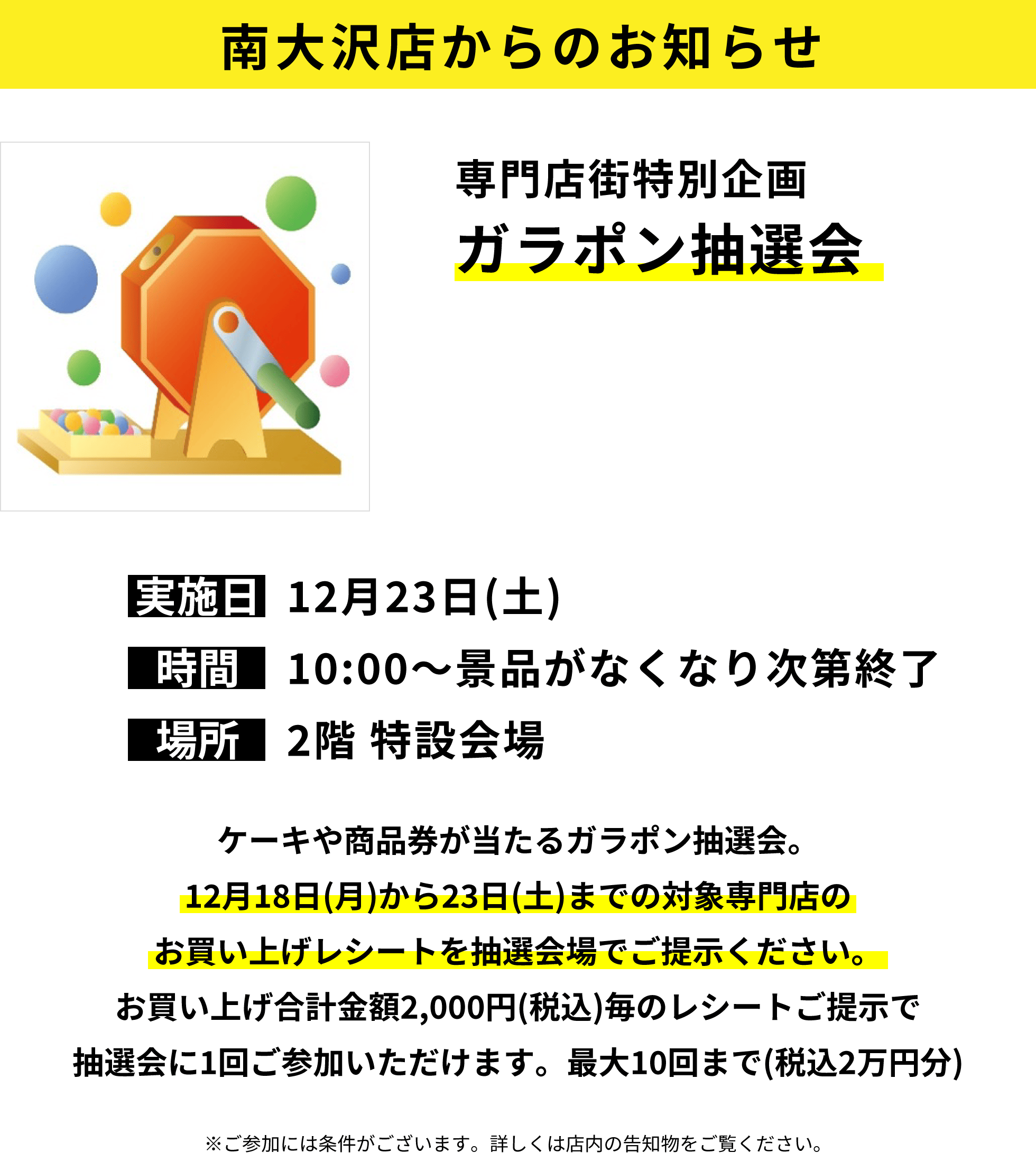 南大沢店からのお知らせ：専門店街特別企画ガラポン抽選会：ケーキや商品券が当たるガラポン抽選会。12月18日(月)から23日(土)までの対象専門店のお買い上げレシートを抽選会場でご提示ください。お買い上げ合計金額2,000円(税込)毎のレシートご提示で抽選会に1回ご参加いただけます。最大10回まで(税込2万円分)※ご参加には条件がございます。詳しくは店内の告知物をご覧ください。