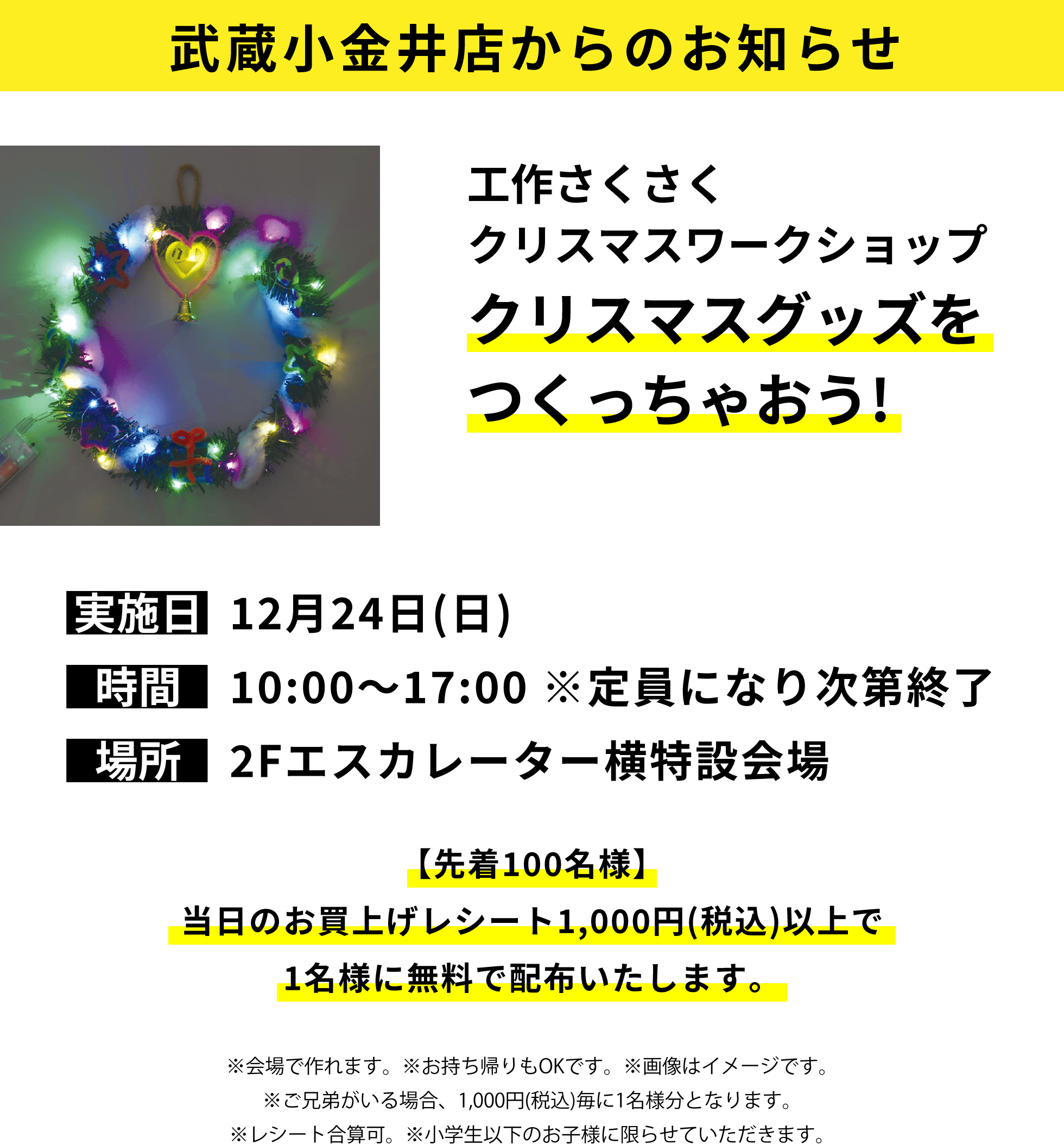 武蔵小金井店からのお知らせ：工作さくさくクリスマスワークショップ クリスマスグッズをつくっちゃおう!【先着100名様】当日のお買上げレシート1,000円(税込)以上で1名様に無料で配布いたします。※会場で作れます。※お持ち帰りもOKです。※画像はイメージです。※ご兄弟がいる場合、1,000円(税込)毎に1名様分となります。※レシート合算可。※小学生以下のお子様に限らせていただきます。