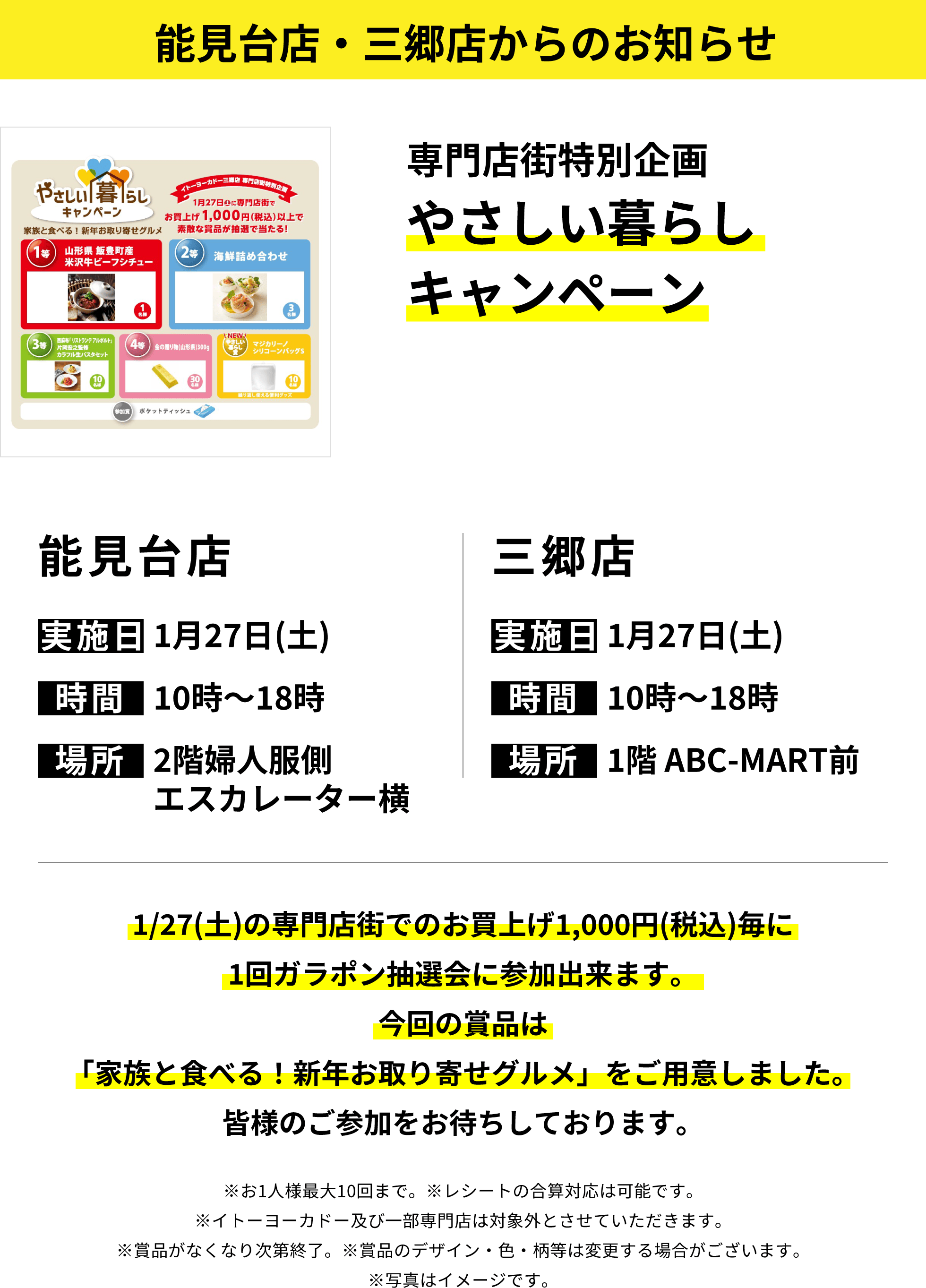 能見台店・三郷店からのお知らせ：専門店街特別企画やさしい暮らしキャンペーン 1/27(土)の専門店街でのお買上げ1,000円(税込)毎に1回ガラポン抽選会に参加出来ます。今回の賞品は「家族と食べる！新年お取り寄せグルメ」をご用意しました。皆様のご参加をお待ちしております。※お1人様最大10回まで。※レシートの合算対応は可能です。※イトーヨーカドー及び一部専門店は対象外とさせていただきます。※賞品がなくなり次第終了。※賞品のデザイン・色・柄等は変更する場合がございます。※写真はイメージです。