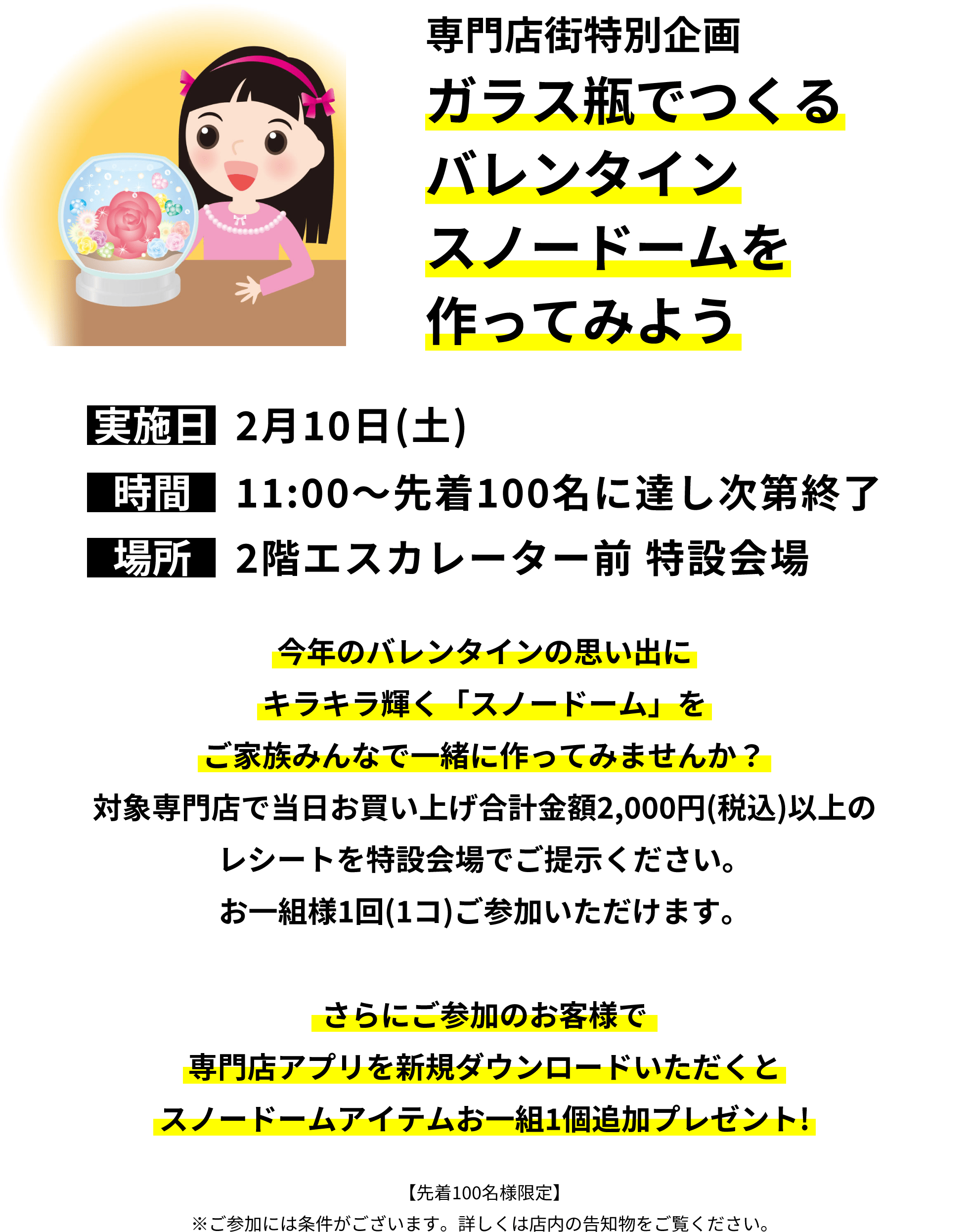 専門店街特別企画 ガラス瓶でつくるバレンタインスノードームを作ってみよう！今年のバレンタインの思い出にキラキラ輝く「スノードーム」をご家族みんなで一緒に作ってみませんか？対象専門店で当日お買い上げ合計金額2,000円(税込)以上のレシートを特設会場でご提示ください。お一組様1回(1コ)ご参加いただけます。さらにご参加のお客様で専門店アプリを新規ダウンロードいただくとスノードームアイテムお一組1個追加プレゼント!【先着100名様限定】※ご参加には条件がございます。詳しくは店内の告知物をご覧ください。