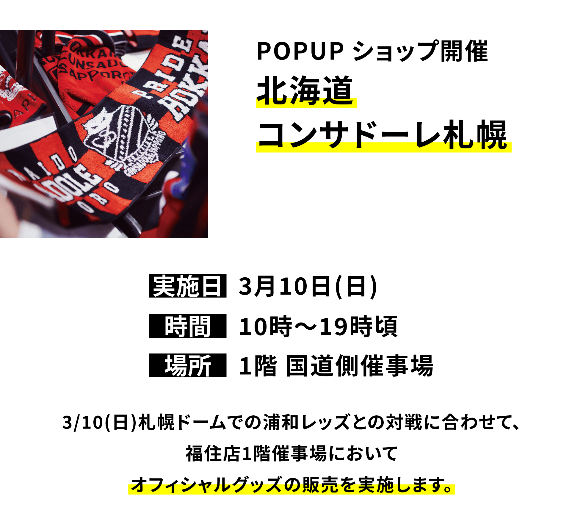 POPUPショップ開催北海道コンサドーレ札幌：3/10(日)札幌ドームでの浦和レッズとの対戦に合わせて、福住店1階催事場においてオフィシャルグッズの販売を実施します。