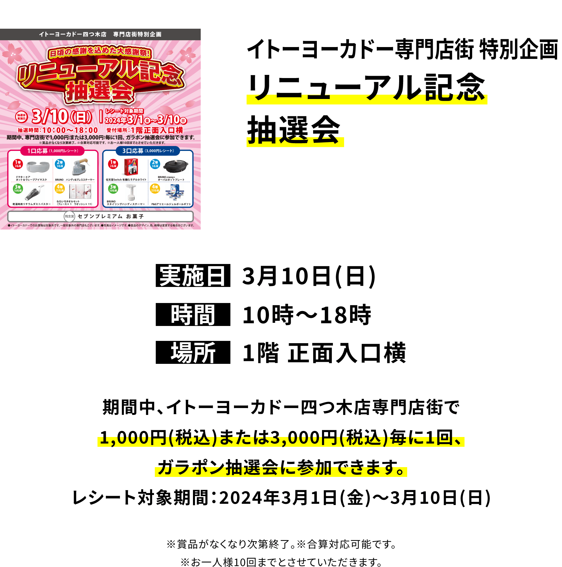 イトーヨーカドー専門店街 特別企画 リニューアル記念抽選会｜実施日：3月10日(日)｜時間：10時～18時｜場所：1階 正面入口横｜期間中、イトーヨーカドー四つ木店専門店街で1,000円(税込)または3,000円(税込)毎に1回、ガラポン抽選会に参加できます。 レシート対象期間：2024年3月1日(金)〜3月10日(日)※賞品がなくなり次第終了。※合算対応可能です。※お一人様10回までとさせていただきます。