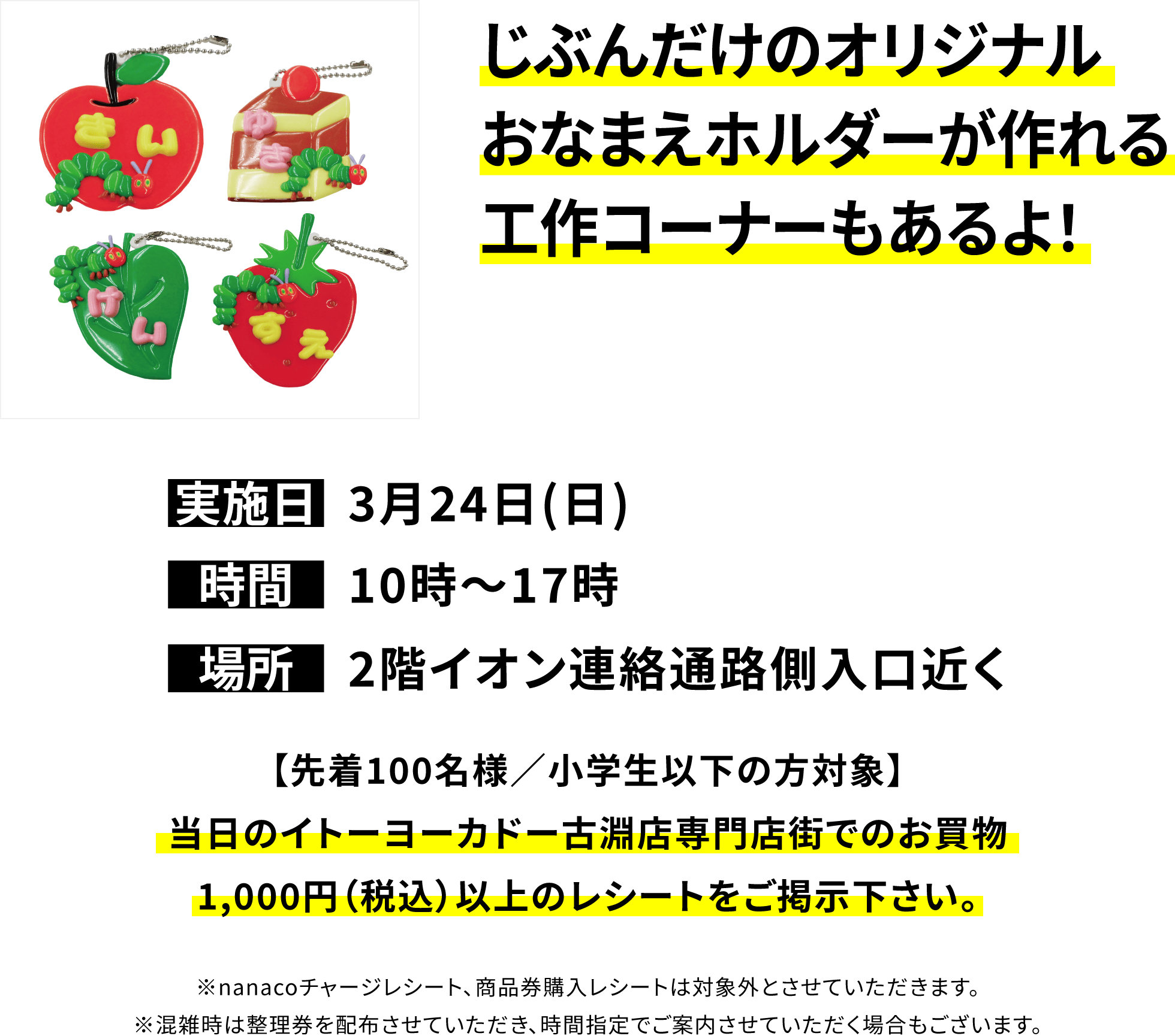 じぶんだけのオリジナルおなまえホルダーが作れる工作コーナーもあるよ！【先着100名様／小学生以下の方対象】当日のイトーヨーカドー古淵店専門店街でのお買物1,000円（税込）以上のレシートをご掲示下さい。