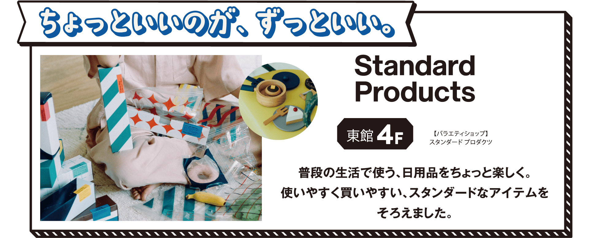 【ちょっといいのが、ずっといい。】[東館4F]【バラエティショップ】スタンダードプロダクツ 普段の生活で使う、日用品をちょっと楽しく。使いやすく買いやすい、スタンダードなアイテムをそろえました。