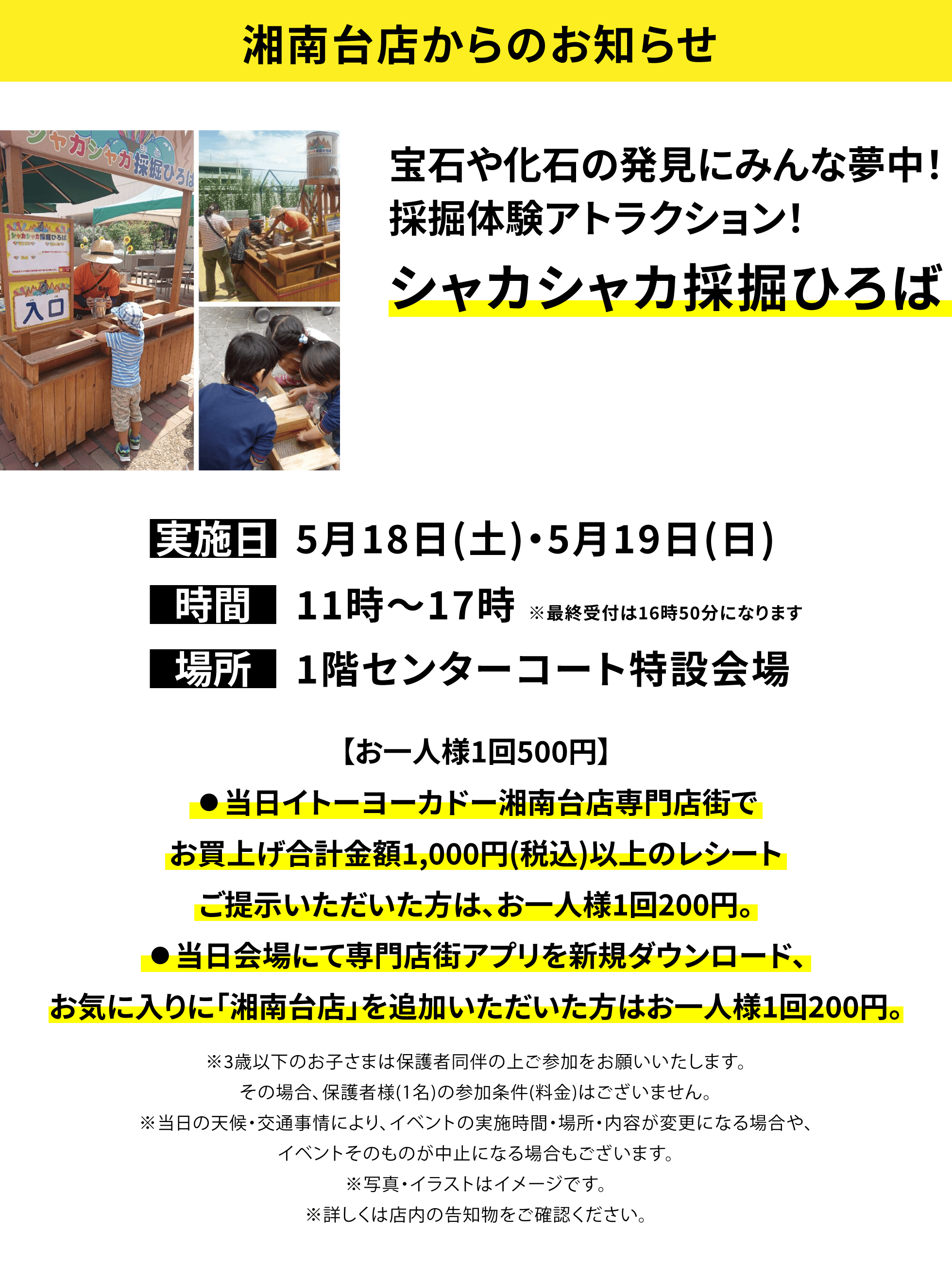 【湘南台店からのお知らせ】宝石や化石の発見にみんな夢中！採掘体験アトラクション！シャカシャカ採掘ひろば 【お一人様1回500円】⃝当日イトーヨーカドー湘南台店専門店街でお買上げ合計金額1,000円(税込)以上のレシートご提示いただいた方は、お一人様1回200円。⃝当日会場にて専門店街アプリを新規ダウンロード、お気に入りに「湘南台店」を追加いただいた方はお一人様1回200円。※3歳以下のお子さまは保護者同伴の上ご参加をお願いいたします。その場合、保護者様(1名)の参加条件(料金)はございません。※当日の天候・交通事情により、イベントの実施時間・場所・内容が変更になる場合や、イベントそのものが中止になる場合もございます。※写真・イラストはイメージです。※詳しくは店内の告知物をご確認ください。