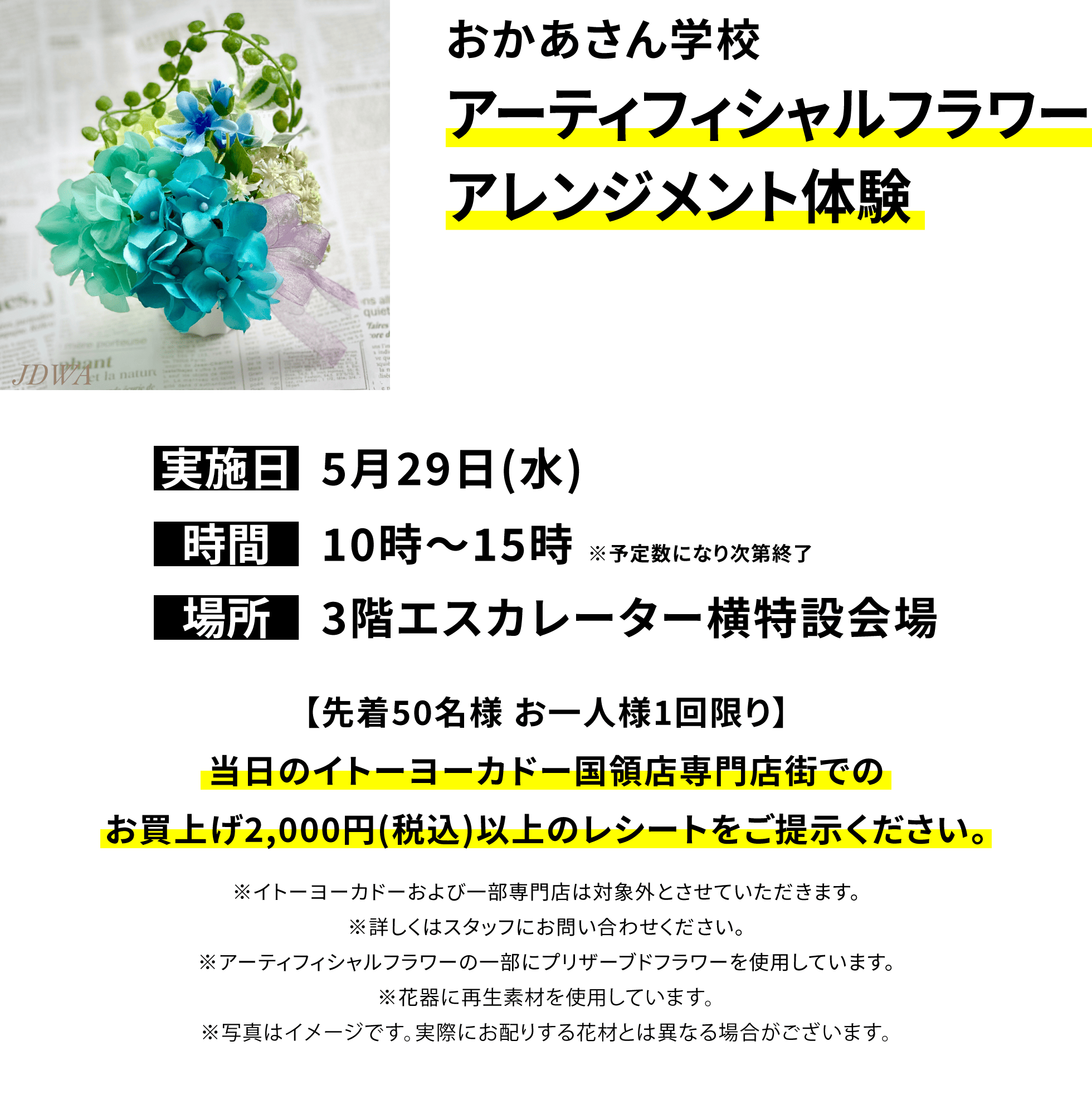 おかあさん学校アーティフィシャルフラワーアレンジメント体験【先着50名様 お一人様1回限り】当日のイトーヨーカドー国領店専門店街でのお買上げ2,000円(税込)以上のレシートをご提示ください。※イトーヨーカドーおよび一部専門店は対象外とさせていただきます。※詳しくはスタッフにお問い合わせください。※アーティフィシャルフラワーの一部にプリザーブドフラワーを使用しています。※花器に再生素材を使用しています。※写真はイメージです。実際にお配りする花材とは異なる場合がございます。