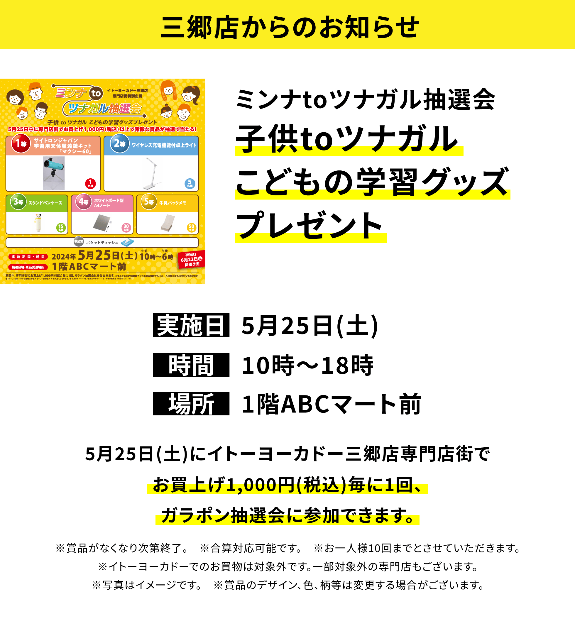 【三郷店からのお知らせ】ミンナtoツナガル抽選会子供toツナガルこどもの学習グッズプレゼント5月25日(土)にイトーヨーカドー三郷店専門店街でお買上げ1,000円(税込)毎に1回、ガラポン抽選会に参加できます。※賞品がなくなり次第終了。 ※合算対応可能です。※お一人様10回までとさせていただきます。※イトーヨーカドーでのお買物は対象外です。一部対象外の専門店もございます。※写真はイメージです。※賞品のデザイン、色、柄等は変更する場合がございます。