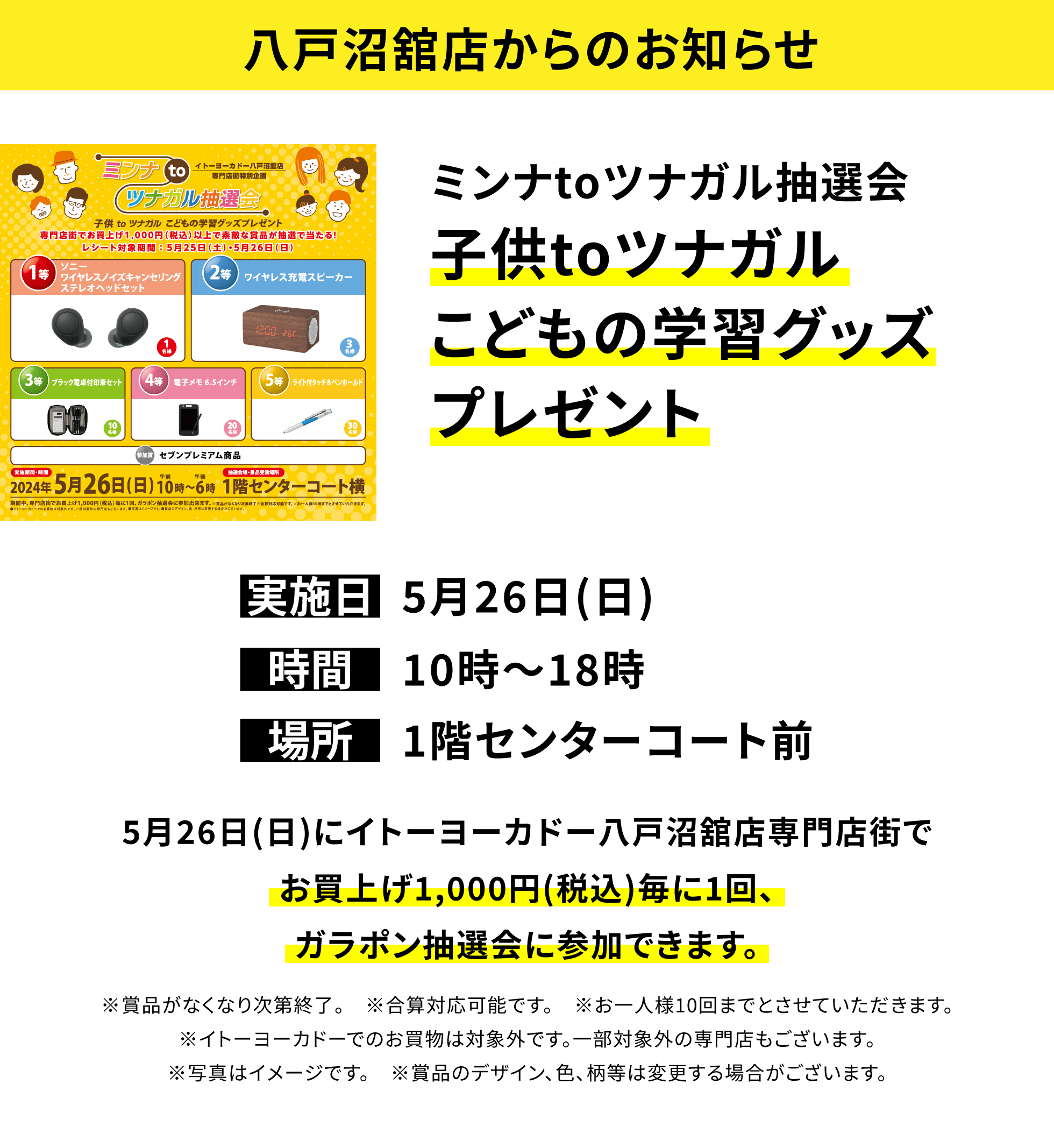 【八戸沼舘店からのお知らせ】ミンナtoツナガル抽選会子供toツナガルこどもの学習グッズプレゼント 5月26日(日)にイトーヨーカドー八戸沼舘店専門店街でお買上げ1,000円(税込)毎に1回、ガラポン抽選会に参加できます。※賞品がなくなり次第終了。 ※合算対応可能です。※お一人様10回までとさせていただきます。※イトーヨーカドーでのお買物は対象外です。一部対象外の専門店もございます。※写真はイメージです。※賞品のデザイン、色、柄等は変更する場合がございます。