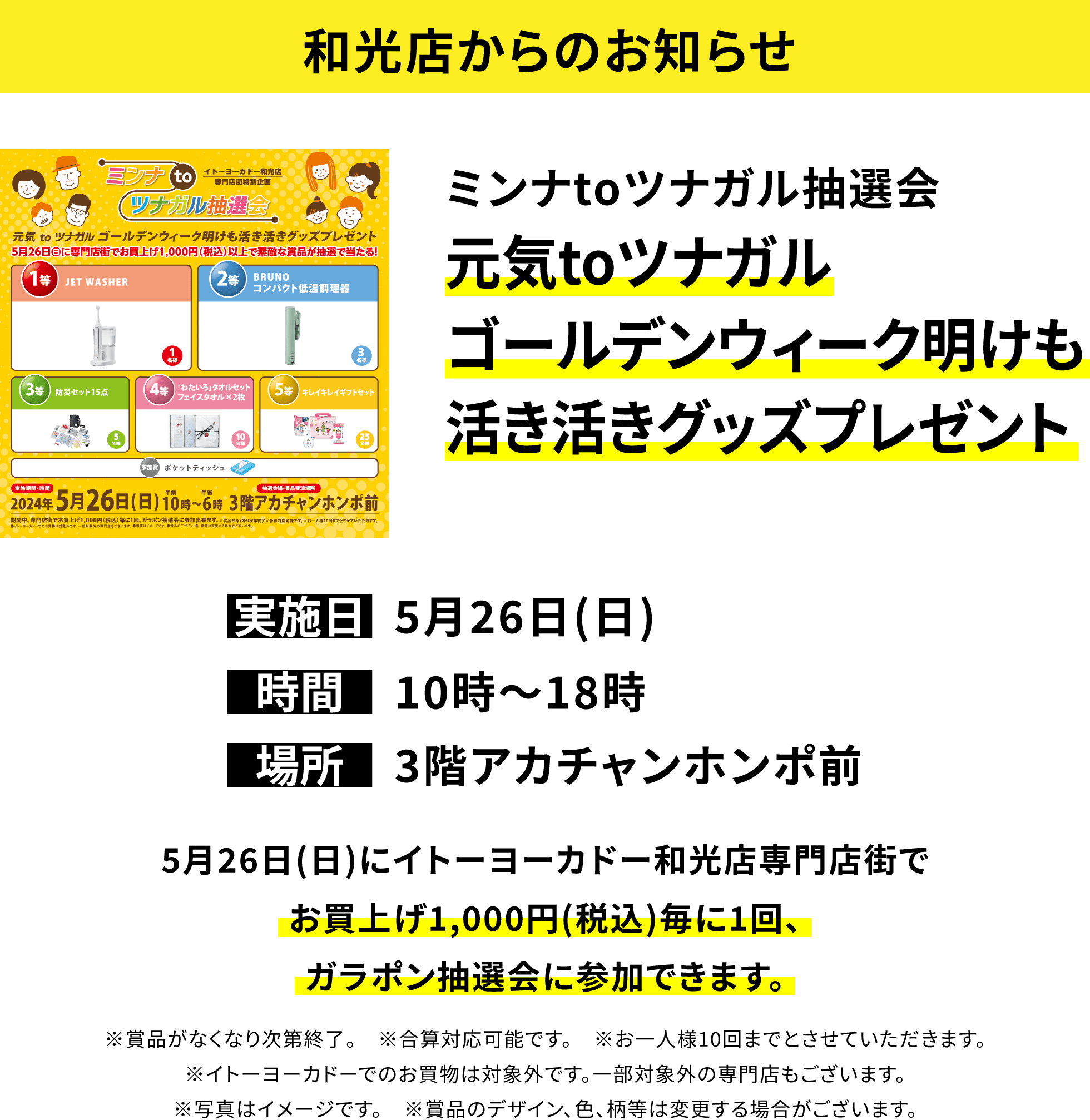 【和光店からのお知らせ】ミンナtoツナガル抽選会元気toツナガルゴールデンウィーク明けも活き活きグッズプレゼント 5月26日(日)にイトーヨーカドー和光店専門店街でお買上げ1,000円(税込)毎に1回、ガラポン抽選会に参加できます。※賞品がなくなり次第終了。 ※合算対応可能です。※お一人様10回までとさせていただきます。※イトーヨーカドーでのお買物は対象外です。一部対象外の専門店もございます。※写真はイメージです。※賞品のデザイン、色、柄等は変更する場合がございます。