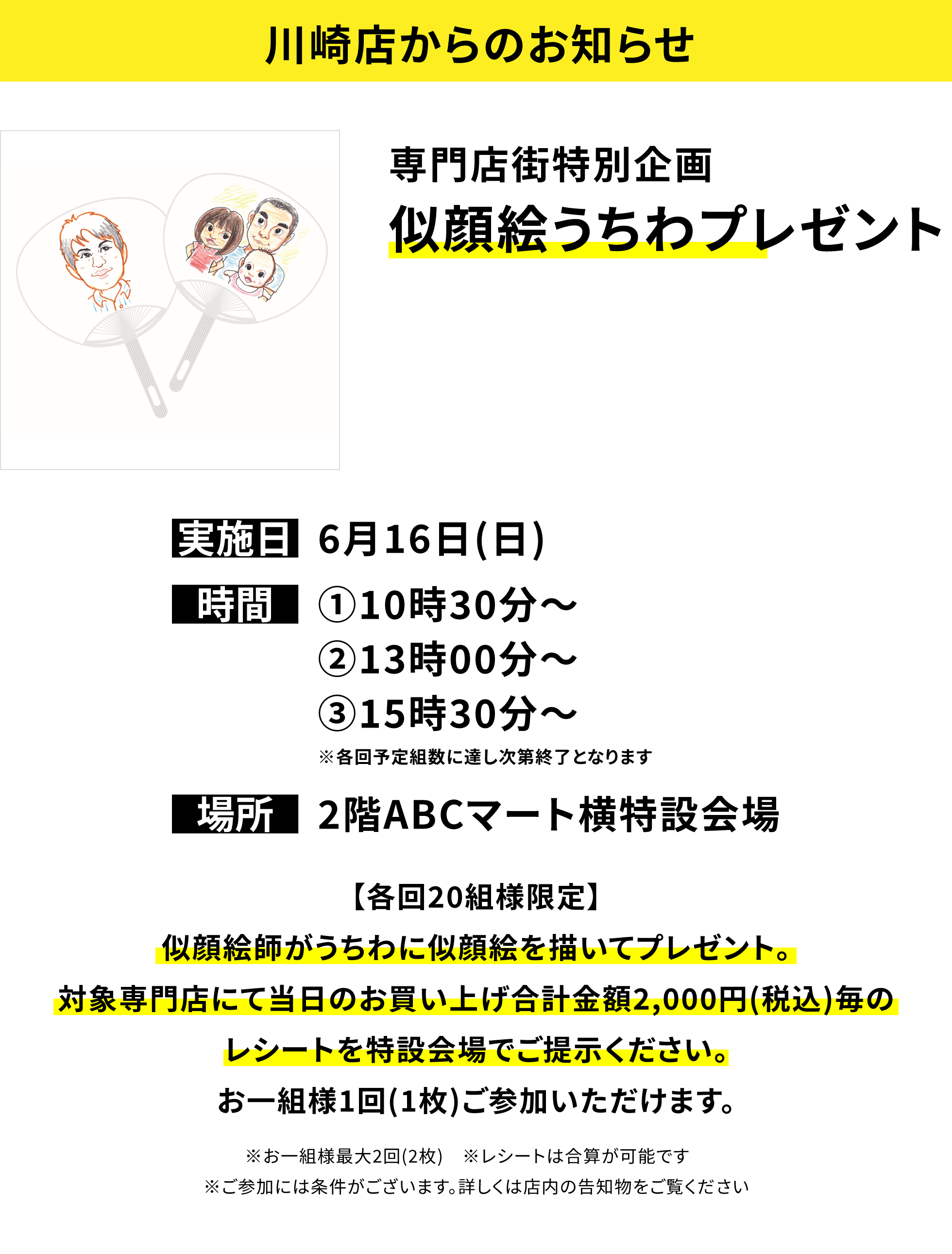 【川崎店からのお知らせ】専門店街特別企画似顔絵うちわプレゼント【各回20組様限定】似顔絵師がうちわに似顔絵を描いてプレゼント。対象専門店にて当日のお買い上げ合計金額2,000円(税込)毎のレシートを特設会場でご提示ください。お一組様1回(1枚)ご参加いただけます。※お一組様最大2回(2枚) ※レシートは合算が可能です ※ご参加には条件がございます。詳しくは店内の告知物をご覧ください