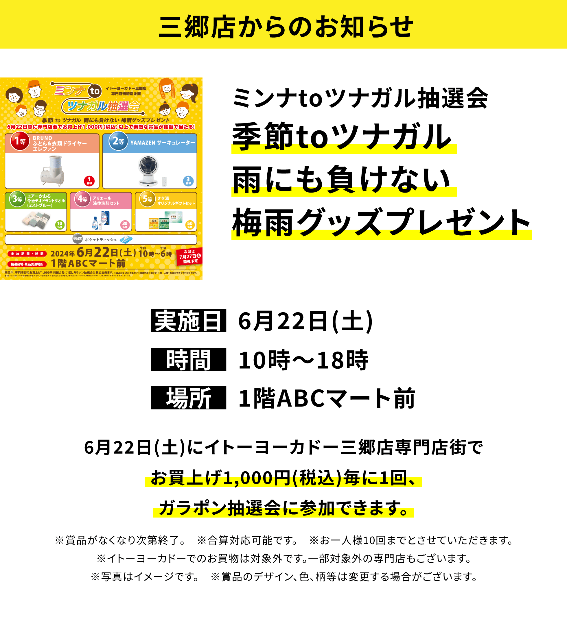 【三郷店からのお知らせ】ミンナtoツナガル抽選会 季節toツナガル雨にも負けない梅雨グッズプレゼント 6月22日(土)にイトーヨーカドー三郷店専門店街でお買上げ1,000円(税込)毎に1回、ガラポン抽選会に参加できます。※賞品がなくなり次第終了。 ※合算対応可能です。 ※お一人様10回までとさせていただきます。※イトーヨーカドーでのお買物は対象外です。一部対象外の専門店もございます。※写真はイメージです。 ※賞品のデザイン、色、柄等は変更する場合がございます。