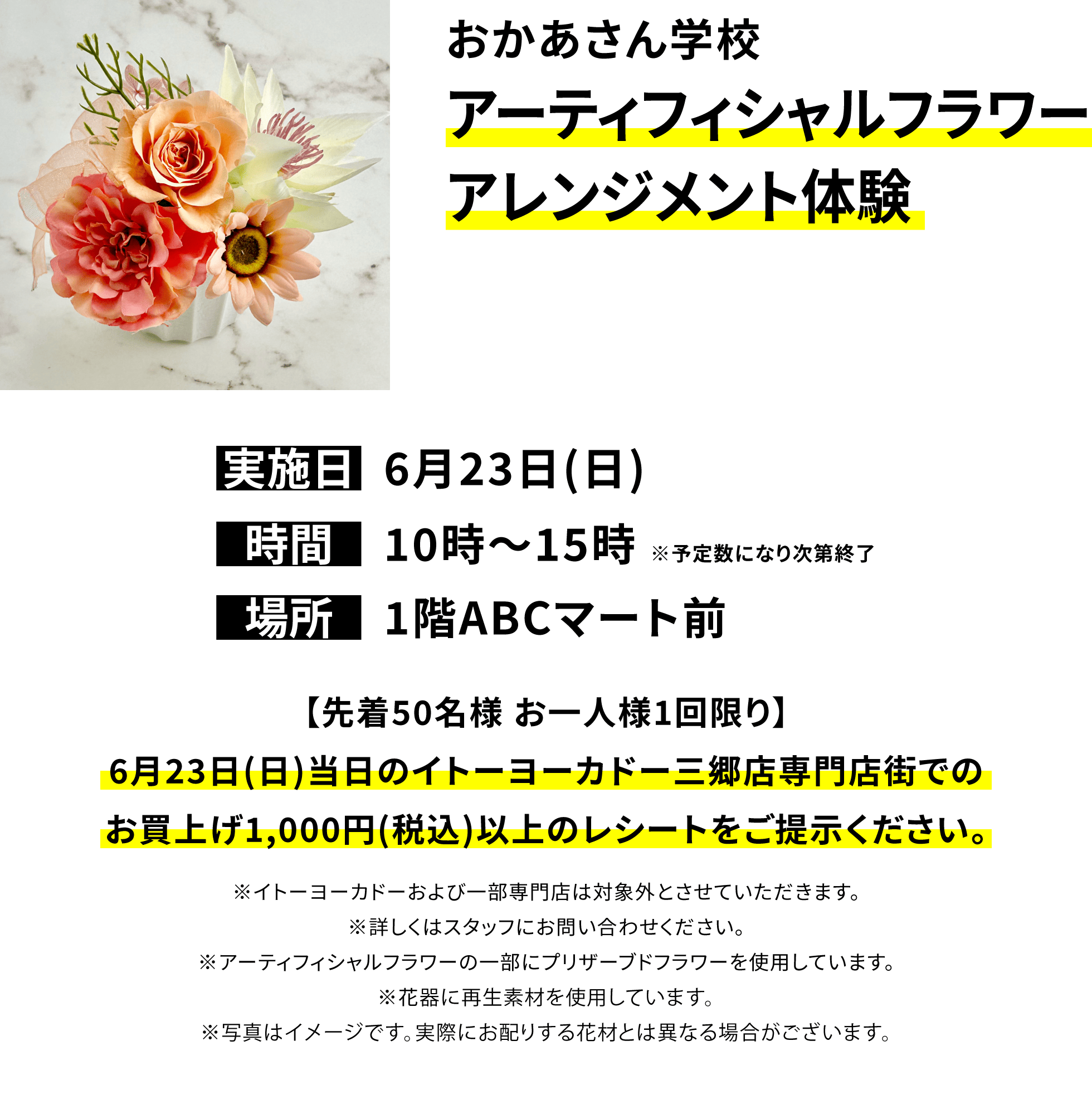 おかあさん学校 アーティフィシャルフラワーアレンジメント体験【先着50名様 お一人様1回限り】6月23日(日)当日のイトーヨーカドー三郷店専門店街でのお買上げ1,000円(税込)以上のレシートをご提示ください。※イトーヨーカドーおよび一部専門店は対象外とさせていただきます。※詳しくはスタッフにお問い合わせください。※アーティフィシャルフラワーの一部にプリザーブドフラワーを使用しています。※花器に再生素材を使用しています。※写真はイメージです。実際にお配りする花材とは異なる場合がございます。