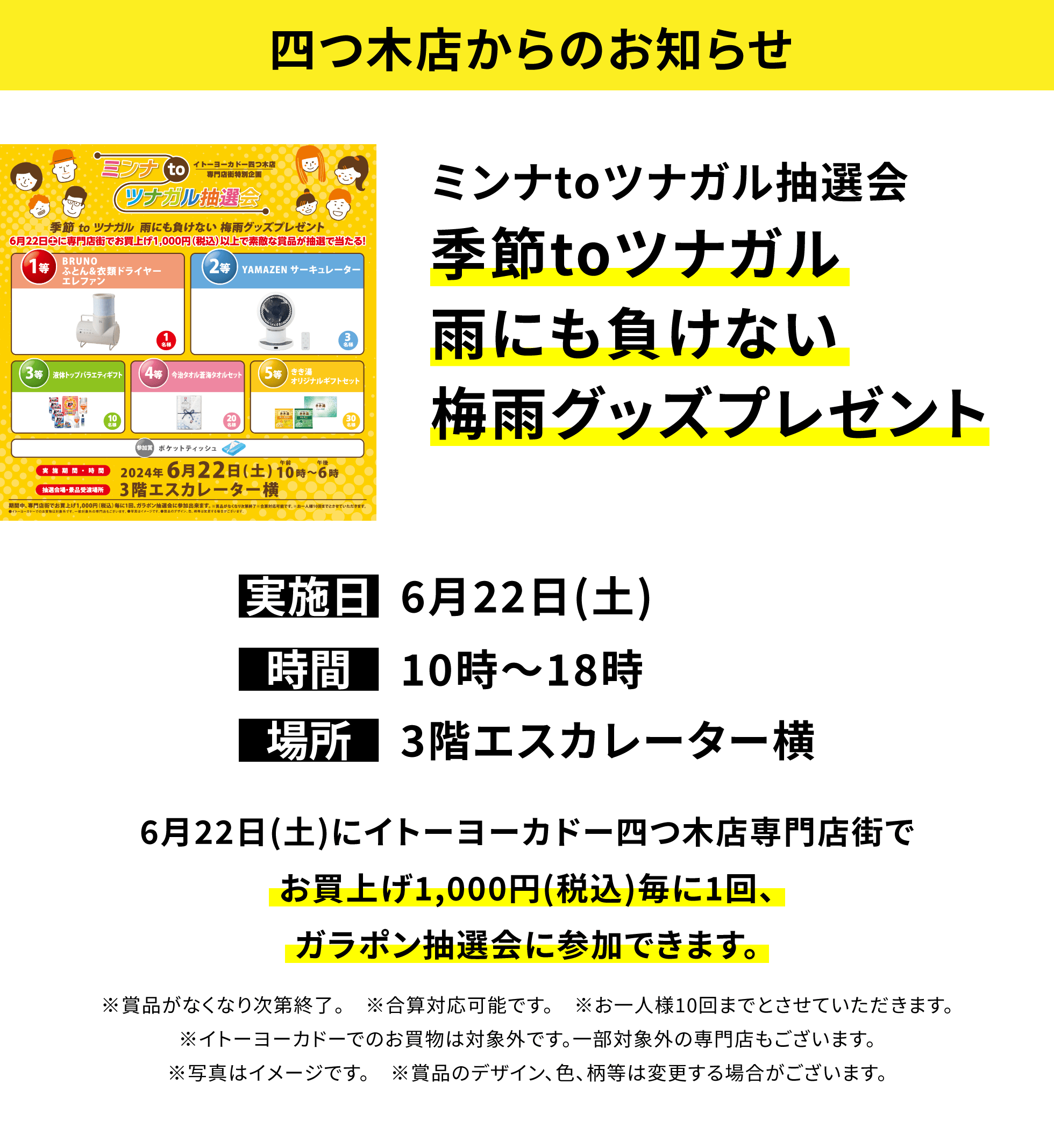 【四つ木店からのお知らせ】ミンナtoツナガル抽選会 季節toツナガル雨にも負けない梅雨グッズプレゼント 6月22日(土)にイトーヨーカドー四つ木店専門店街でお買上げ1,000円(税込)毎に1回、ガラポン抽選会に参加できます。※賞品がなくなり次第終了。 ※合算対応可能です。 ※お一人様10回までとさせていただきます。※イトーヨーカドーでのお買物は対象外です。一部対象外の専門店もございます。※写真はイメージです。 ※賞品のデザイン、色、柄等は変更する場合がございます。