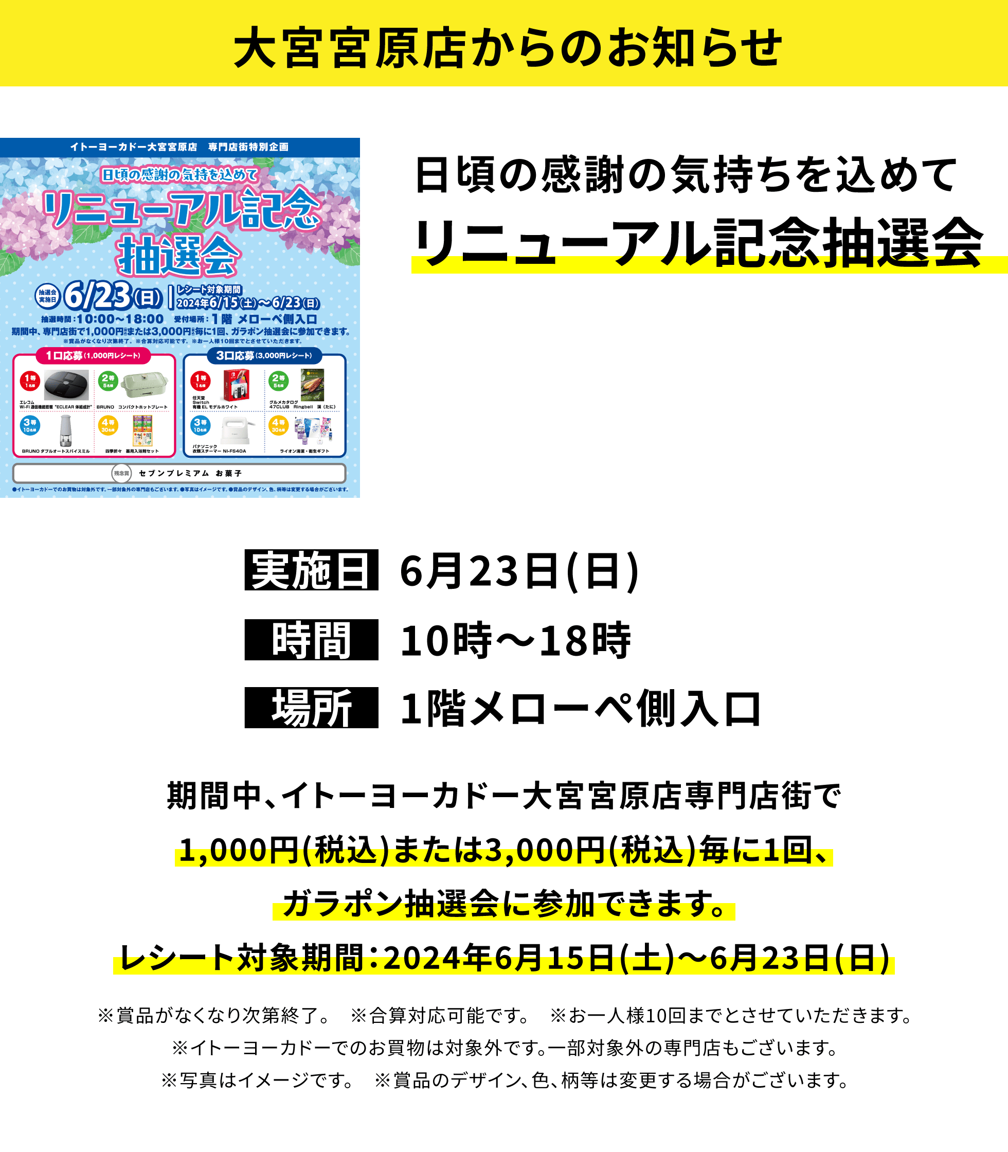【大宮宮原店からのお知らせ】日頃の感謝の気持ちを込めて リニューアル記念抽選会 期間中、イトーヨーカドー大宮宮原店専門店街で1,000円(税込)または3,000円(税込)毎に1回、ガラポン抽選会に参加できます。レシート対象期間:2024年6月15日(土)~6月23日(日)※賞品がなくなり次第終了。 ※合算対応可能です。 ※お一人様10回までとさせていただきます。※イトーヨーカドーでのお買物は対象外です。一部対象外の専門店もございます。※写真はイメージです。 ※賞品のデザイン、色、柄等は変更する場合がございます。