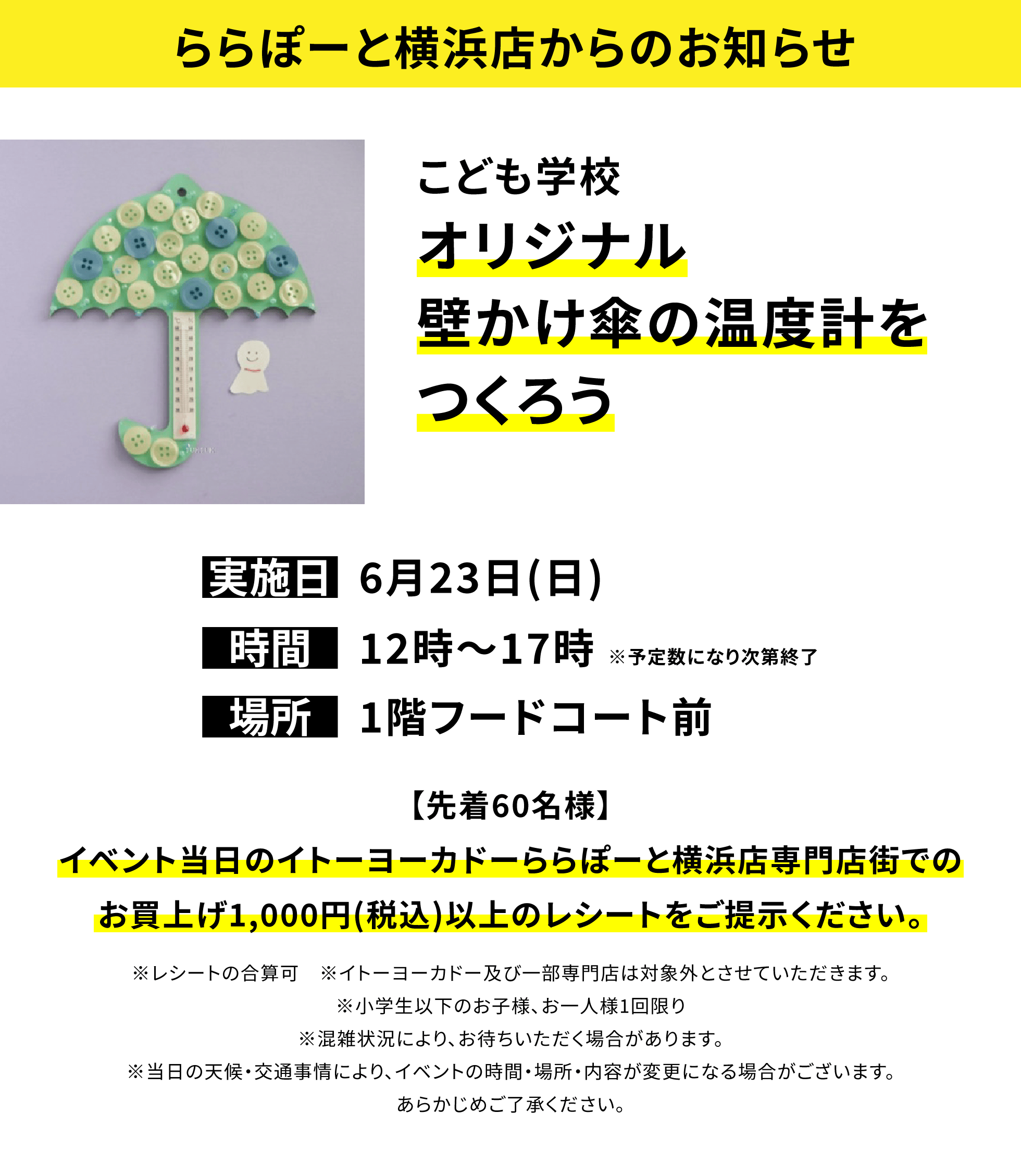 【ららぽーと横浜店からのお知らせ】こども学校 オリジナル壁かけ傘の温度計をつくろう【先着60名様】イベント当日のイトーヨーカドーららぽーと横浜店専門店街でのお買上げ1,000円(税込)以上のレシートをご提示ください。※レシートの合算可 ※イトーヨーカドー及び一部専門店は対象外とさせていただきます。※小学生以下のお子様、お一人様1回限り※混雑状況により、お待ちいただく場合があります。※当日の天候・交通事情により、イベントの時間・場所・内容が変更になる場合がございます。あらかじめご了承ください。