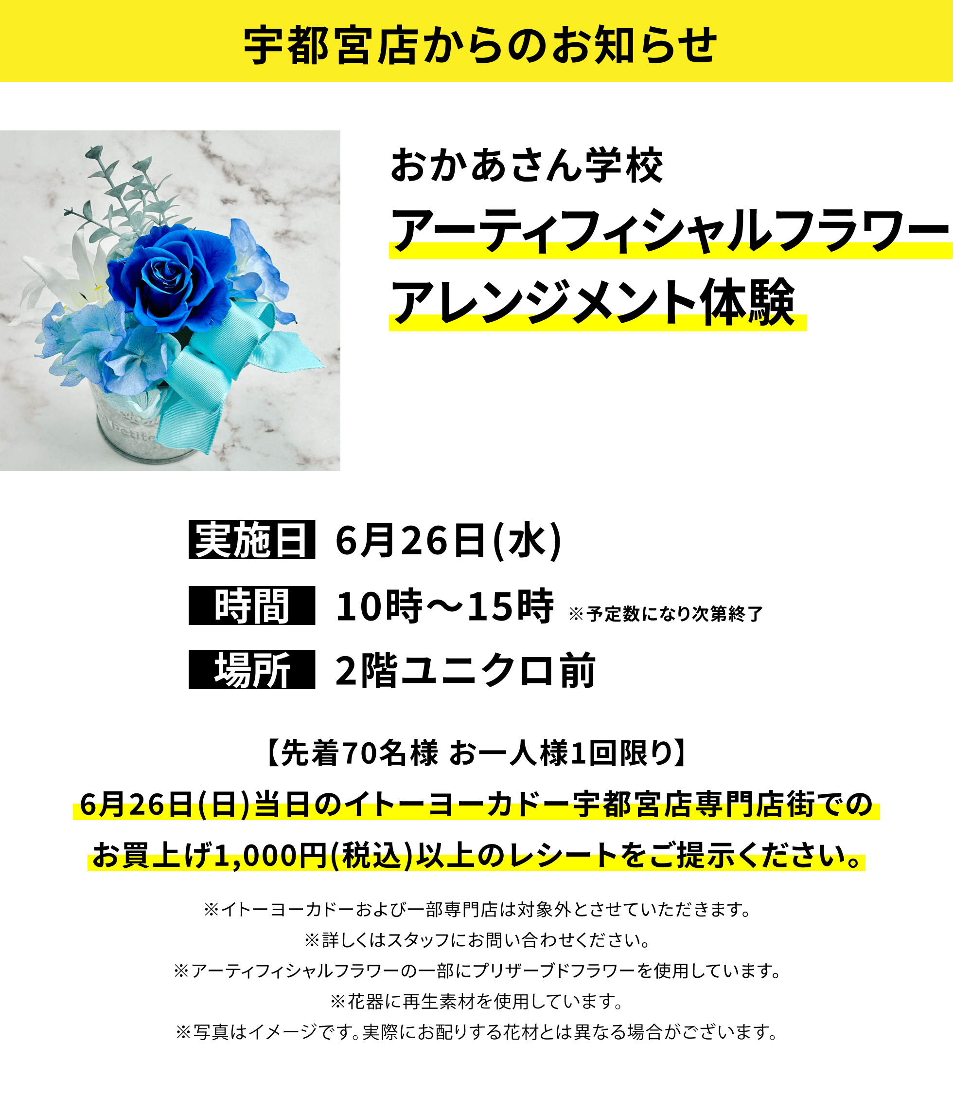 【宇都宮店からのお知らせ】おかあさん学校 アーティフィシャルフラワーアレンジメント体験【先着70名様 お一人様1回限り】6月26日(日)当日のイトーヨーカドー宇都宮店専門店街でのお買上げ1,000円(税込)以上のレシートをご提示ください。※イトーヨーカドーおよび一部専門店は対象外とさせていただきます。※詳しくはスタッフにお問い合わせください。※アーティフィシャルフラワーの一部にプリザーブドフラワーを使用しています。※花器に再生素材を使用しています。※写真はイメージです。実際にお配りする花材とは異なる場合がございます。