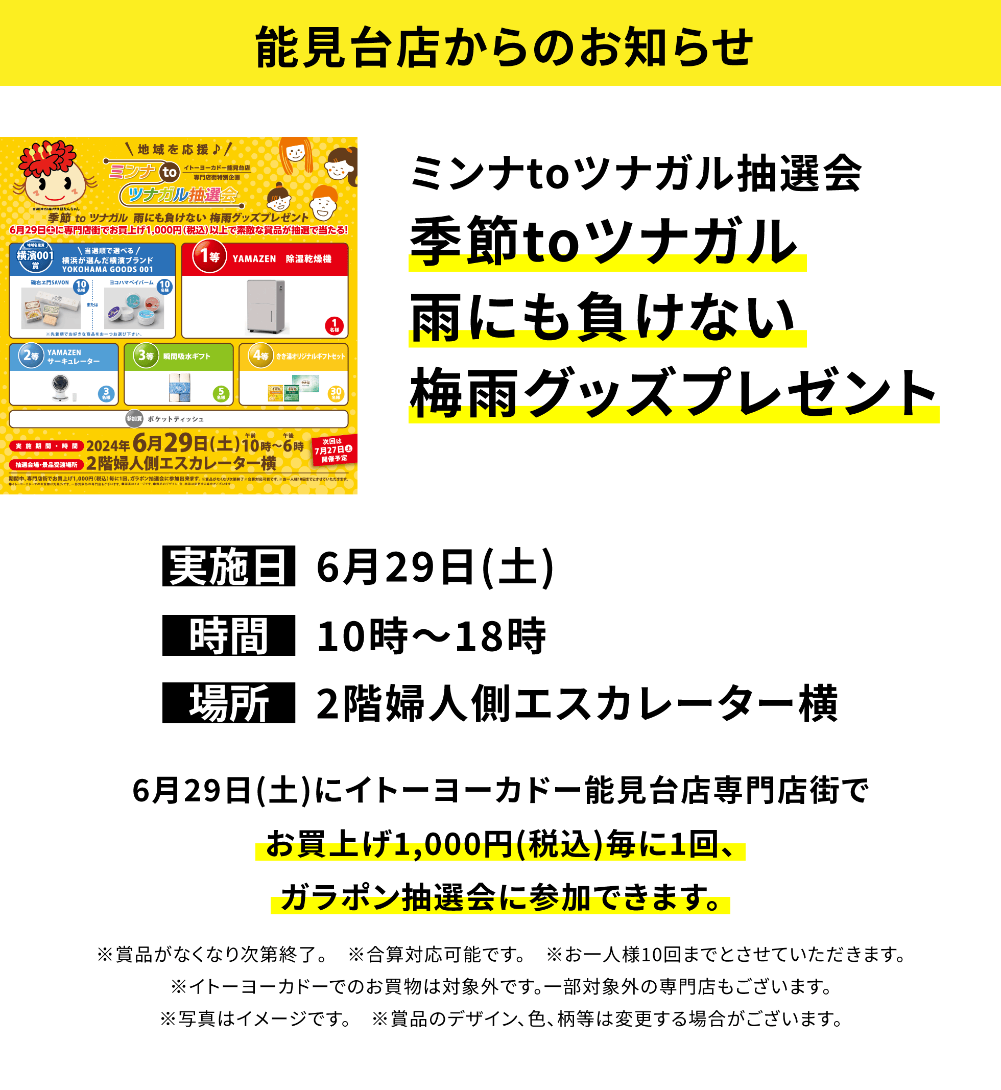 【能見台店からのお知らせ】ミンナtoツナガル抽選会 季節toツナガル雨にも負けない梅雨グッズプレゼント 6月29日(土)にイトーヨーカドー能見台店専門店街でお買上げ1,000円(税込)毎に1回、ガラポン抽選会に参加できます。※賞品がなくなり次第終了。 ※合算対応可能です。 ※お一人様10回までとさせていただきます。※イトーヨーカドーでのお買物は対象外です。一部対象外の専門店もございます。※写真はイメージです。 ※賞品のデザイン、色、柄等は変更する場合がございます。