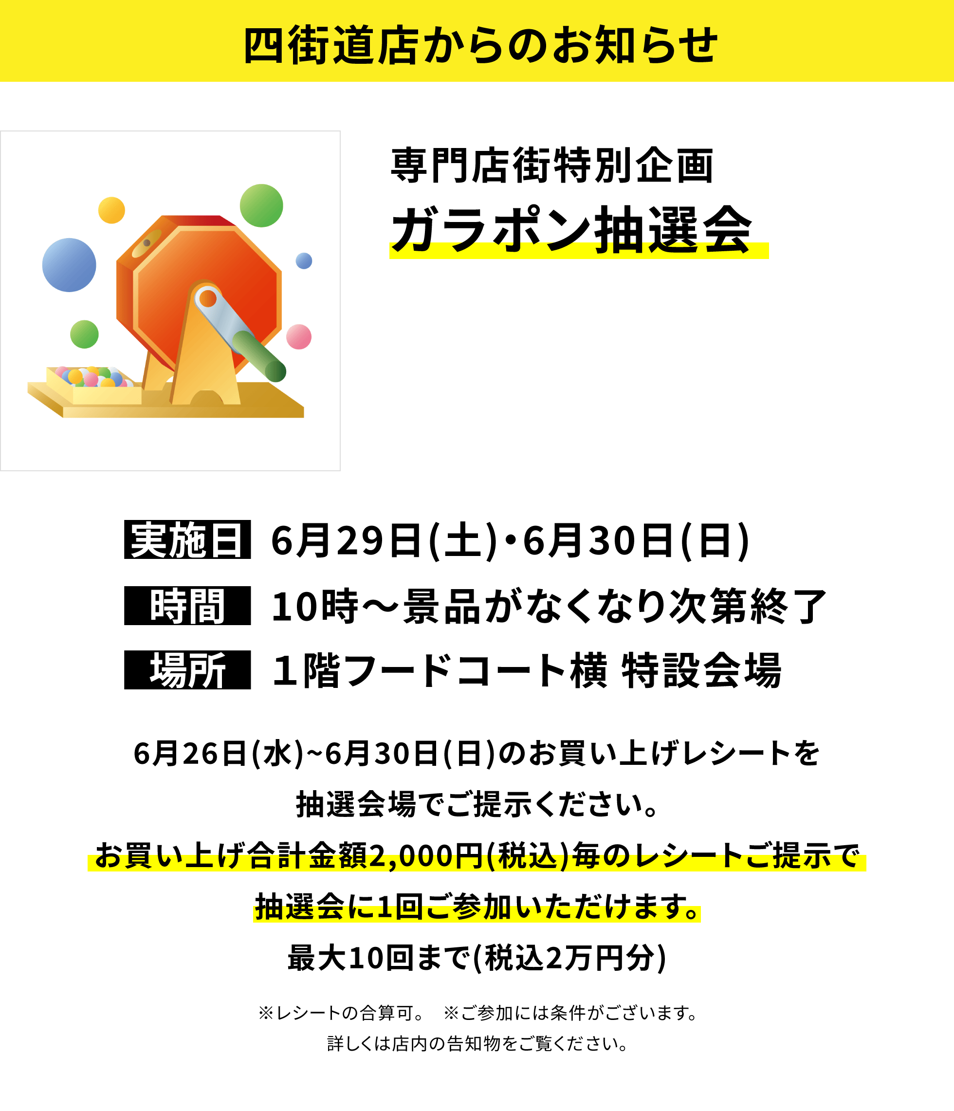 【四街道店からのお知らせ】専門店街特別企画 ガラポン抽選会 6月26日(水)~6月30日(日)のお買い上げレシートを抽選会場でご提示ください。お買い上げ合計金額2,000円(税込)毎のレシートご提示で抽選会に1回ご参加いただけます。最大10回まで(税込2万円分)※レシートの合算可。 ※ご参加には条件がございます。詳しくは店内の告知物をご覧ください。