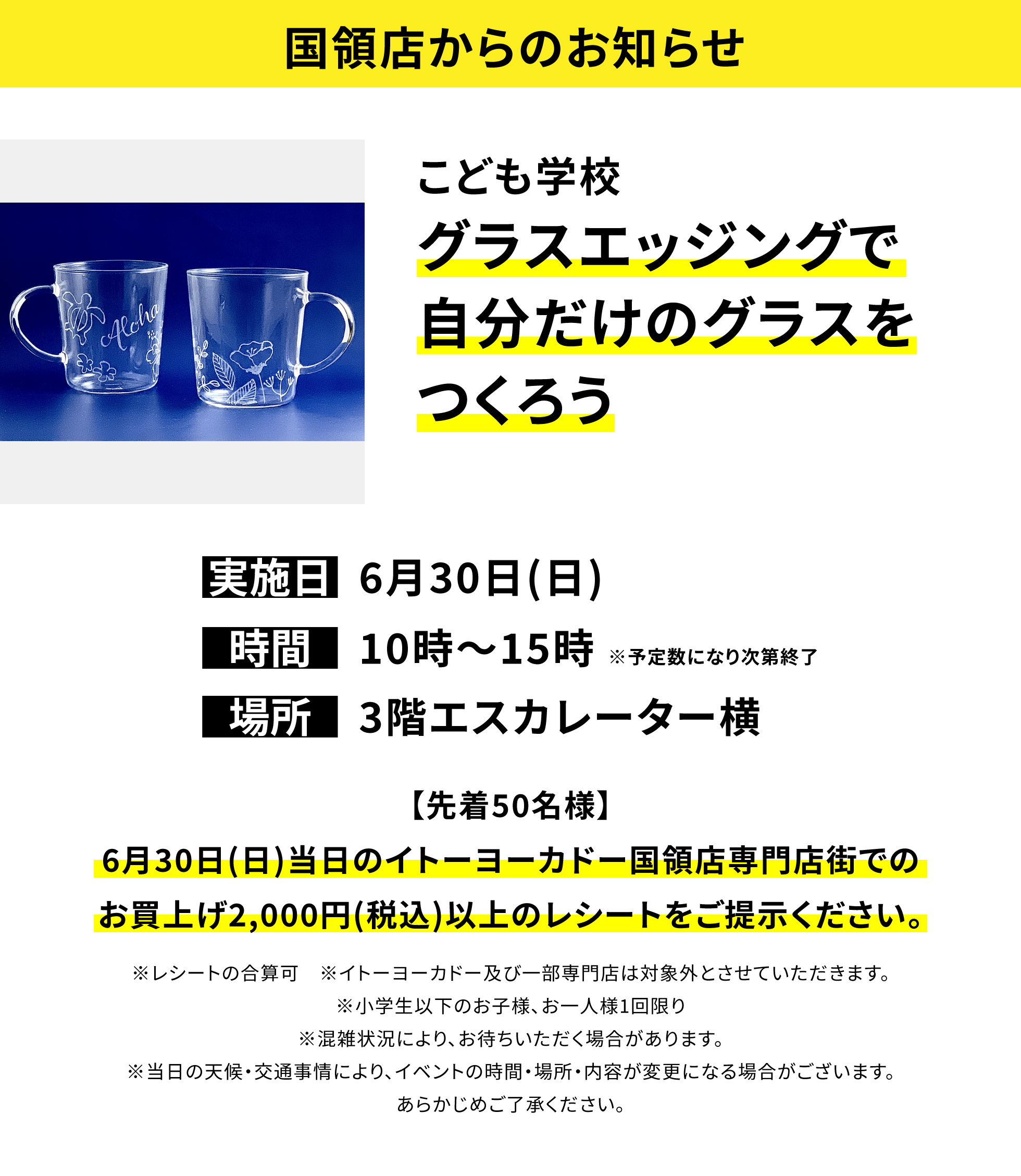 【国領店からのお知らせ】こども学校 グラスエッジングで自分だけのグラスをつくろう【先着50名様】6月30日(日)当日のイトーヨーカドー国領店専門店街でのお買上げ2,000円(税込)以上のレシートをご提示ください。※レシートの合算可 ※イトーヨーカドー及び一部専門店は対象外とさせていただきます。※小学生以下のお子様、お一人様1回限り※混雑状況により、お待ちいただく場合があります。※当日の天候・交通事情により、イベントの時間・場所・内容が変更になる場合がございます。あらかじめご了承ください。