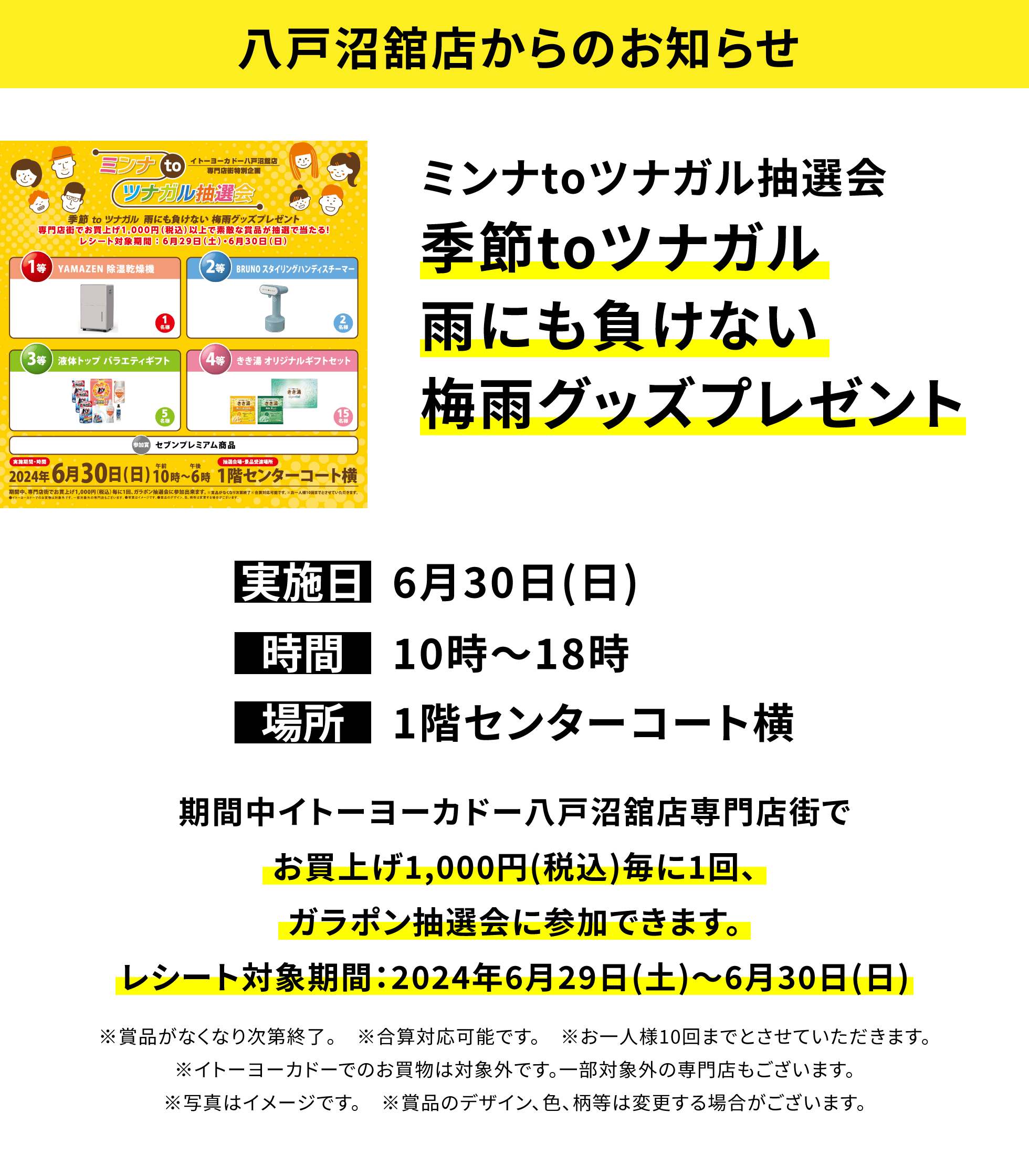 【八戸沼舘店からのお知らせ】ミンナtoツナガル抽選会 季節toツナガル雨にも負けない梅雨グッズプレゼント 期間中イトーヨーカドー八戸沼舘店専門店街でお買上げ1,000円(税込)毎に1回、ガラポン抽選会に参加できます。レシート対象期間:2024年6月29日(土)~6月30日(日)※賞品がなくなり次第終了。 ※合算対応可能です。 ※お一人様10回までとさせていただきます。※イトーヨーカドーでのお買物は対象外です。一部対象外の専門店もございます。※写真はイメージです。 ※賞品のデザイン、色、柄等は変更する場合がございます。