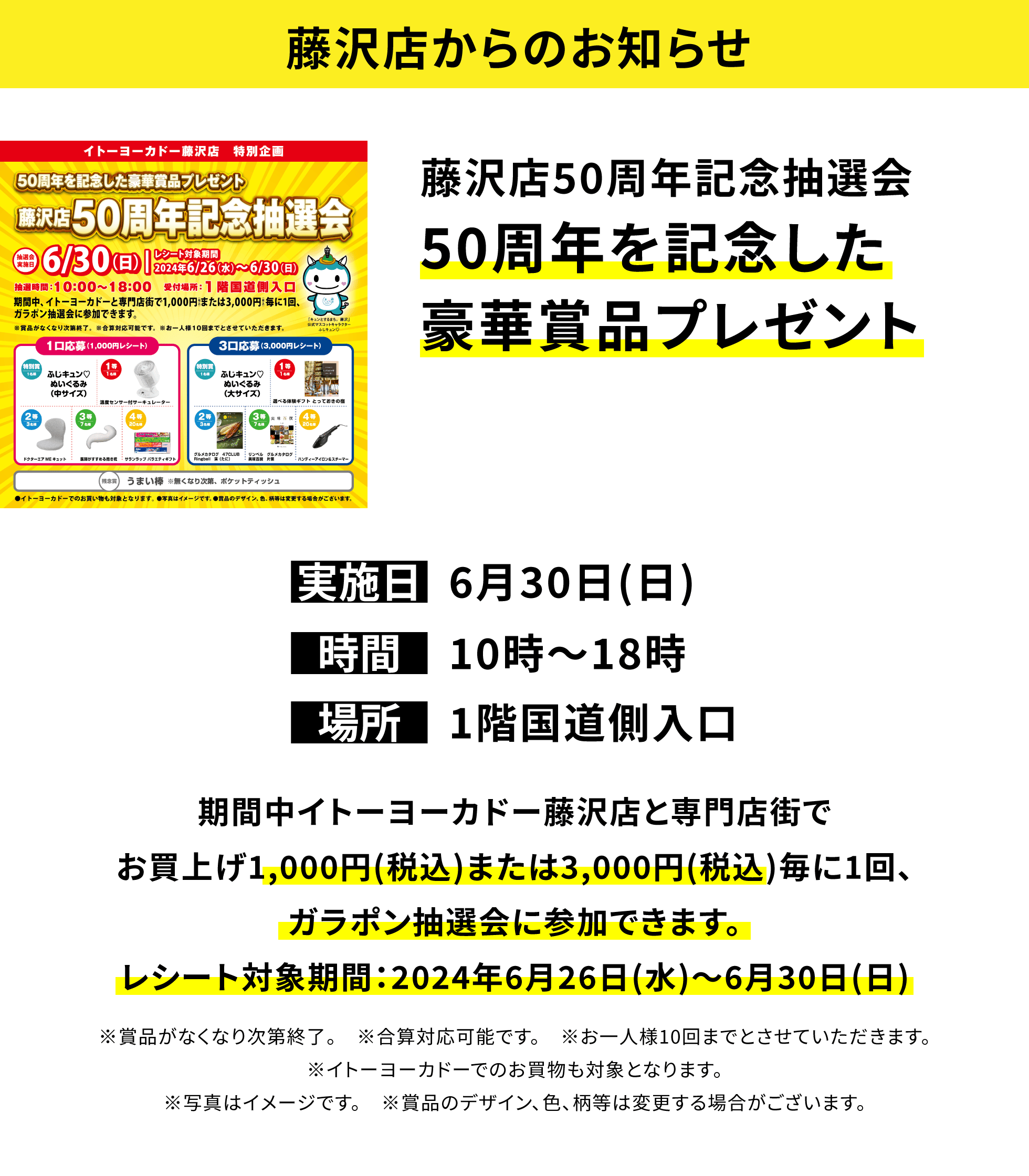 【藤沢店からのお知らせ】藤沢店50周年記念抽選会 50周年を記念した豪華賞品プレゼント 期間中イトーヨーカドー藤沢店と専門店街でお買上げ1,000円(税込)または3,000円(税込)毎に1回、ガラポン抽選会に参加できます。レシート対象期間:2024年6月26日(水)~6月30日(日)※賞品がなくなり次第終了。 ※合算対応可能です。 ※お一人様10回までとさせていただきます。※イトーヨーカドーでのお買物も対象となります。※写真はイメージです。 ※賞品のデザイン、色、柄等は変更する場合がございます。