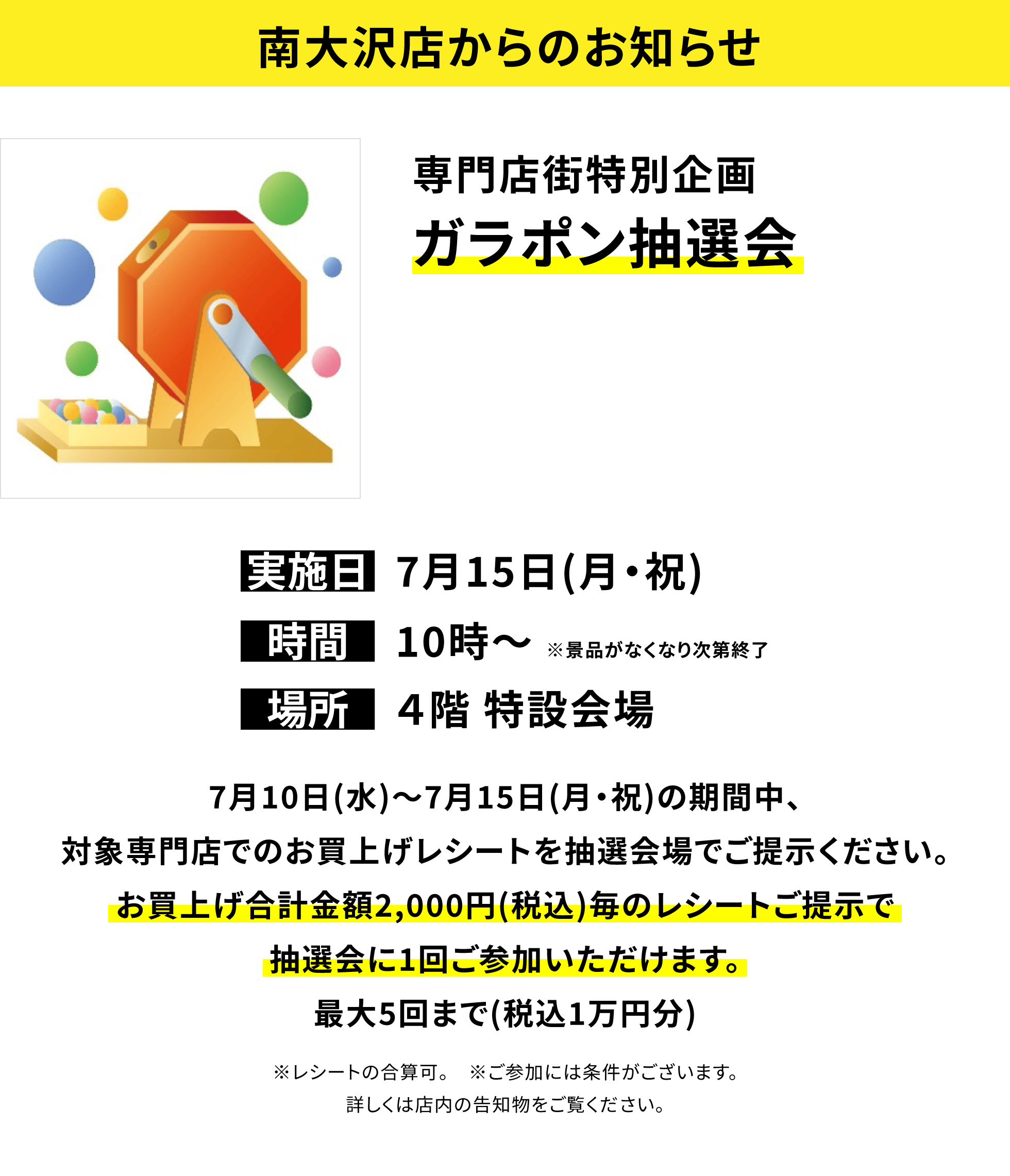 【南大沢店からのお知らせ】専門店街特別企画 ガラポン抽選会 7月10日(水)~7月15日(月・祝)の期間中、対象専門店でのお買上げレシートを抽選会場でご提示ください。お買上げ合計金額2,000円(税込)毎のレシートご提示で抽選会に1回ご参加いただけます。最大5回まで(税込1万円分)※レシートの合算可。 ※ご参加には条件がございます。詳しくは店内の告知物をご覧ください。