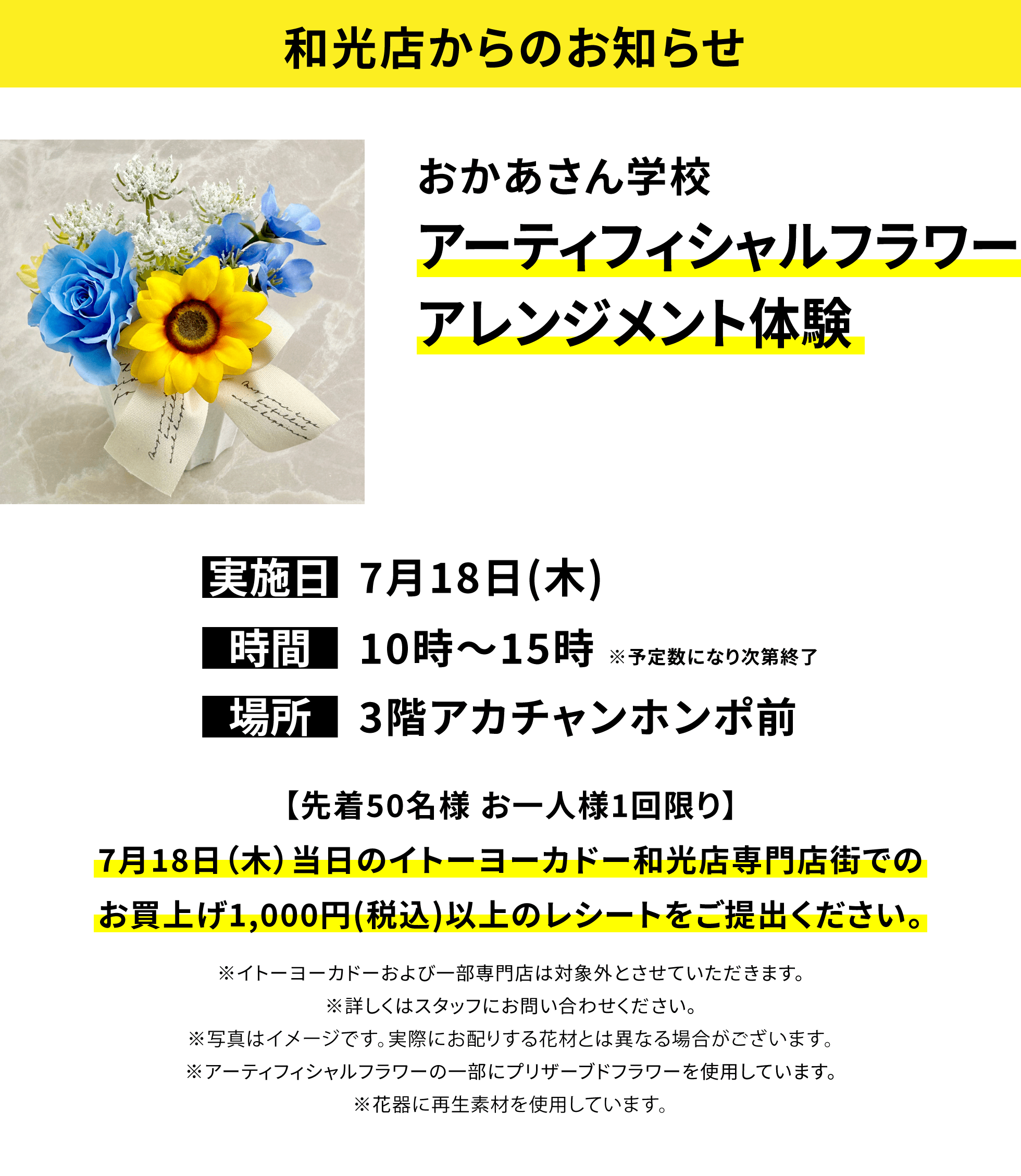 【和光店からのお知らせ】おかあさん学校 アーティフィシャルフラワーアレンジメント体験 【先着50名様 お一人様1回限り】7月18日(木)当日のイトーヨーカドー和光店専門店街でのお買上げ1,000円(税込)以上のレシートをご提出ください。※イトーヨーカドーおよび一部専門店は対象外とさせていただきます。※詳しくはスタッフにお問い合わせください。※写真はイメージです。実際にお配りする花材とは異なる場合がございます。※アーティフィシャルフラワーの一部にプリザーブドフラワーを使用しています。※花器に再生素材を使用しています。