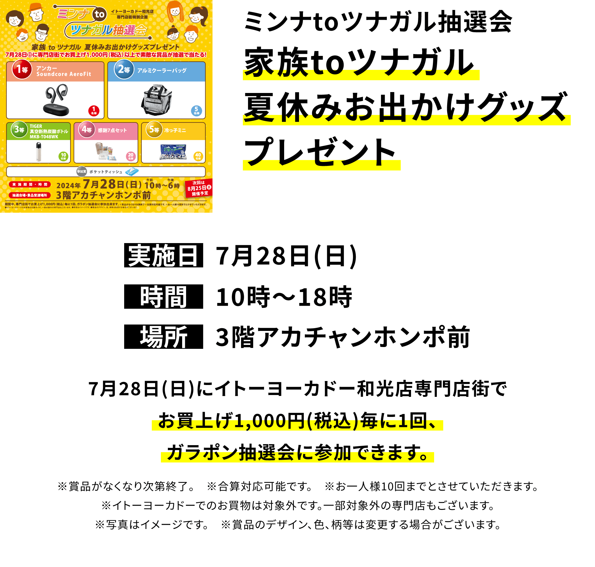 ミンナtoツナガル抽選会 家族toツナガル夏休みお出かけグッズプレゼント 7月28日(日)にイトーヨーカドー和光店専門店街でお買上げ1,000円(税込)毎に1回、ガラポン抽選会に参加できます。※賞品がなくなり次第終了。 ※合算対応可能です。 ※お一人様10回までとさせていただきます。※イトーヨーカドーでのお買物は対象外です。一部対象外の専門店もございます。※写真はイメージです。 ※賞品のデザイン、色、柄等は変更する場合がございます。