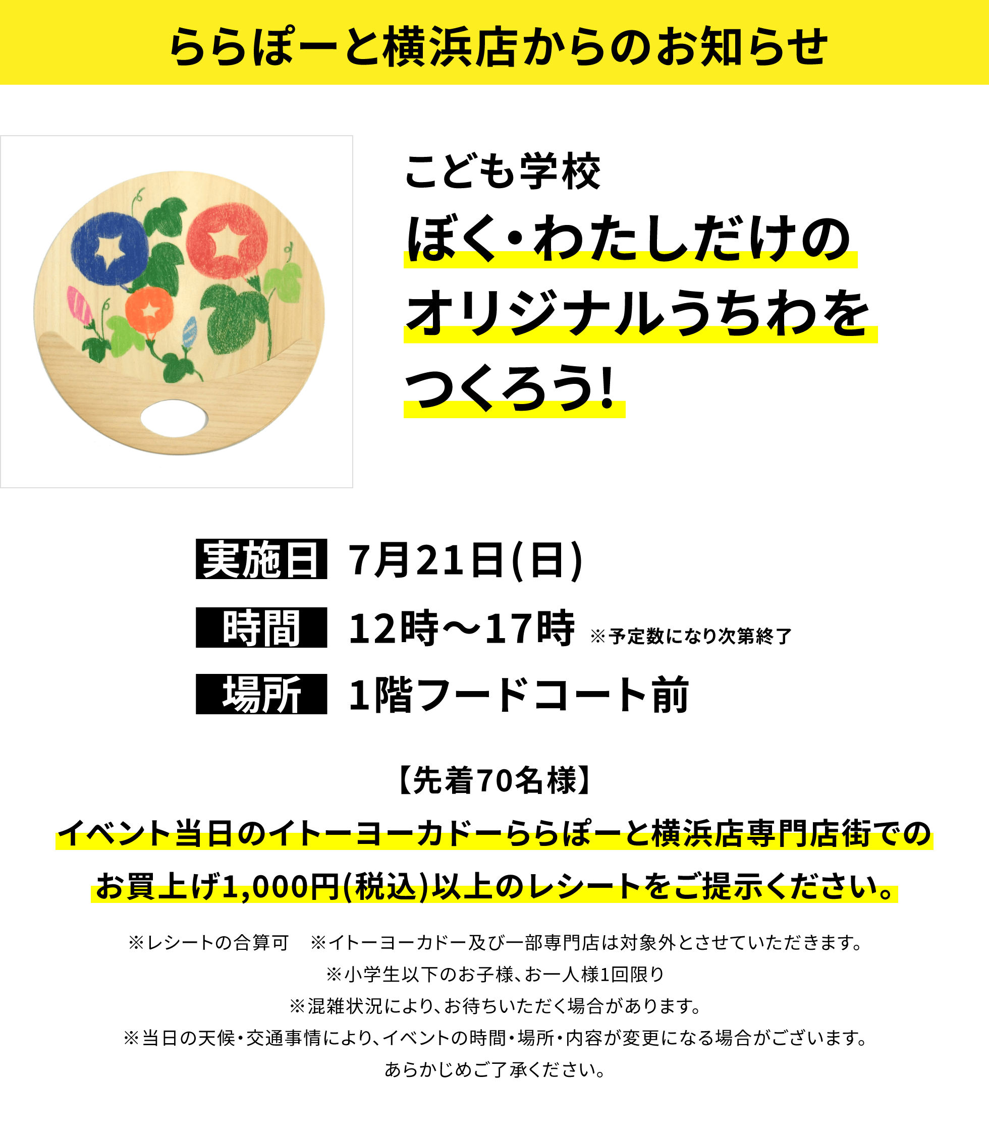 【ららぽーと横浜店からのお知らせ】こども学校 ぼく・わたしだけのオリジナルうちわをつくろう!【先着70名様】イベント当日のイトーヨーカドーららぽーと横浜店専門店街でのお買上げ1,000円(税込)以上のレシートをご提示ください。※レシートの合算可 ※イトーヨーカドー及び一部専門店は対象外とさせていただきます。※小学生以下のお子様、お一人様1回限り※混雑状況により、お待ちいただく場合があります。※当日の天候・交通事情により、イベントの時間・場所・内容が変更になる場合がございます。あらかじめご了承ください。