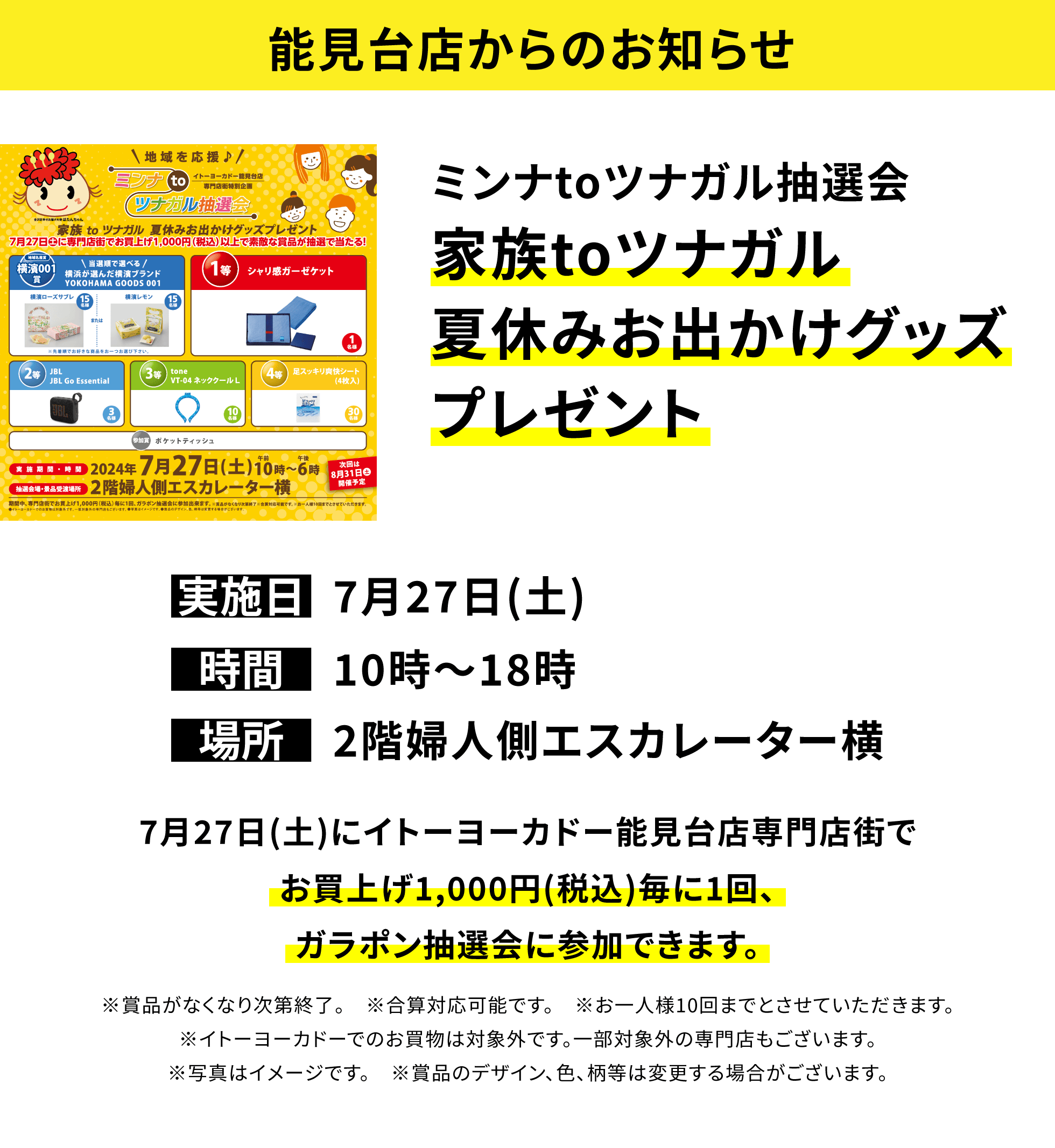 【能見台店からのお知らせ】ミンナtoツナガル抽選会 家族toツナガル夏休みお出かけグッズプレゼント 7月27日(土)にイトーヨーカドー能見台店専門店街でお買上げ1,000円(税込)毎に1回、ガラポン抽選会に参加できます。※賞品がなくなり次第終了。 ※合算対応可能です。 ※お一人様10回までとさせていただきます。※イトーヨーカドーでのお買物は対象外です。一部対象外の専門店もございます。※写真はイメージです。 ※賞品のデザイン、色、柄等は変更する場合がございます。