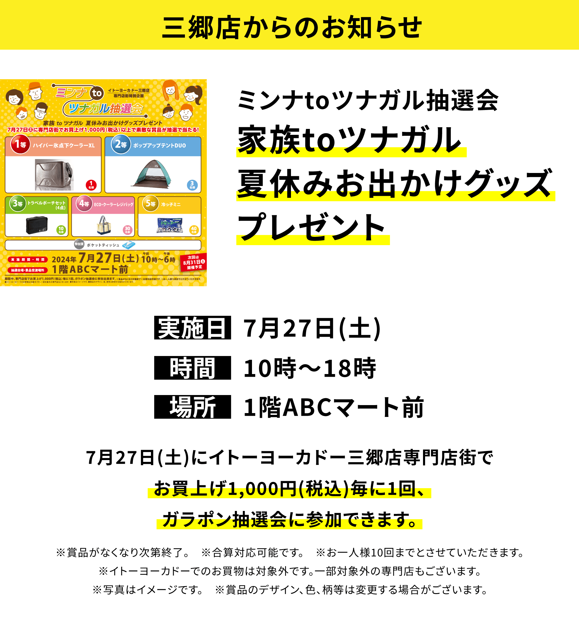 【三郷店からのお知らせ】ミンナtoツナガル抽選会 家族toツナガル夏休みお出かけグッズプレゼント 7月27日(土)にイトーヨーカドー三郷店専門店街でお買上げ1,000円(税込)毎に1回、ガラポン抽選会に参加できます。※賞品がなくなり次第終了。 ※合算対応可能です。 ※お一人様10回までとさせていただきます。※イトーヨーカドーでのお買物は対象外です。一部対象外の専門店もございます。※写真はイメージです。 ※賞品のデザイン、色、柄等は変更する場合がございます。