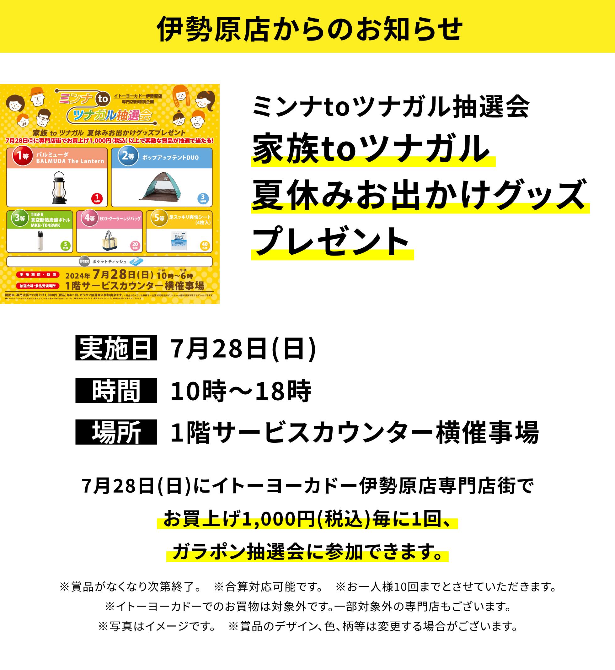 【伊勢原店からのお知らせ】ミンナtoツナガル抽選会 家族toツナガル夏休みお出かけグッズプレゼント 7月28日(日)にイトーヨーカドー伊勢原店専門店街でお買上げ1,000円(税込)毎に1回、ガラポン抽選会に参加できます。※賞品がなくなり次第終了。 ※合算対応可能です。 ※お一人様10回までとさせていただきます。※イトーヨーカドーでのお買物は対象外です。一部対象外の専門店もございます。※写真はイメージです。 ※賞品のデザイン、色、柄等は変更する場合がございます。