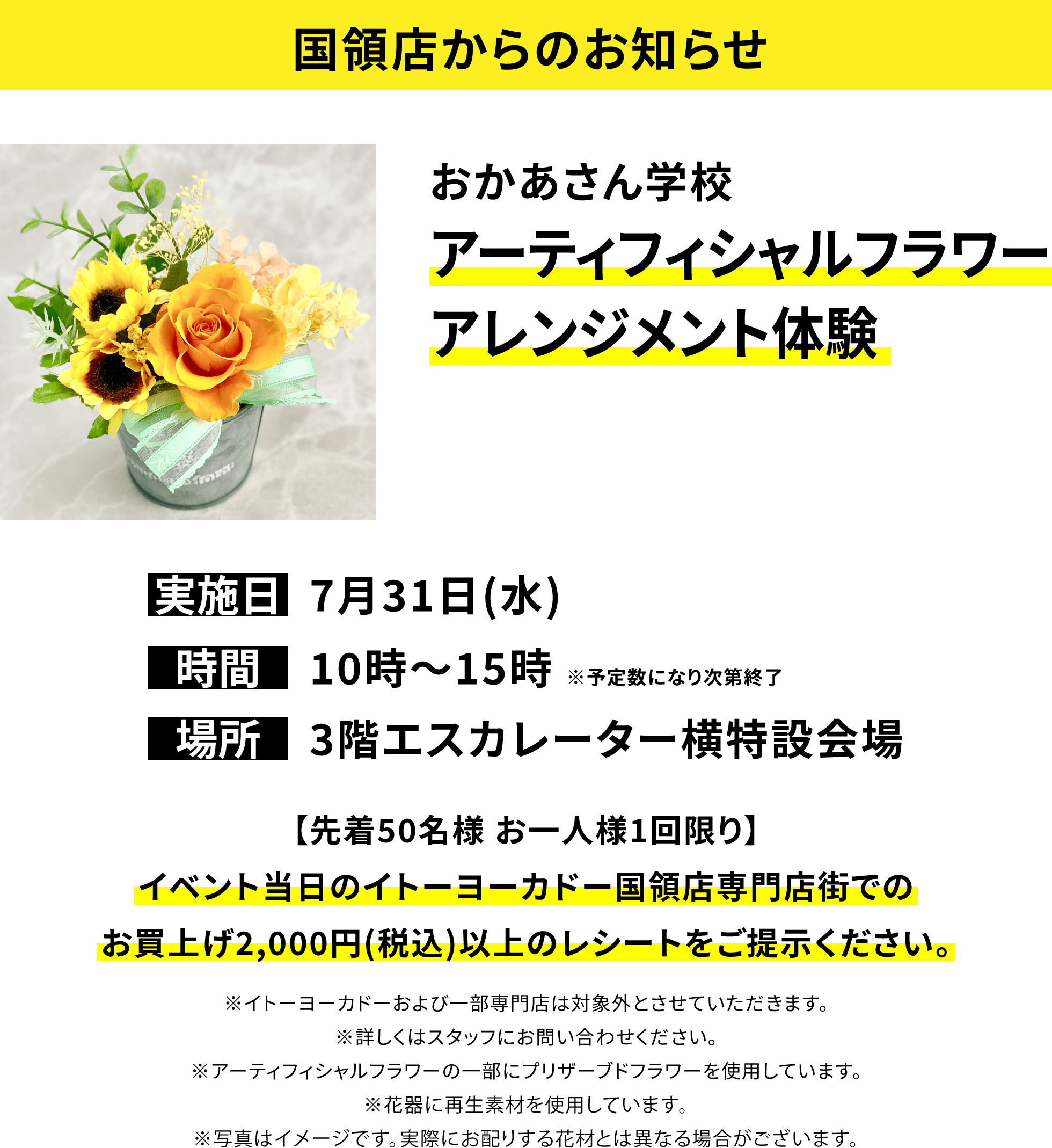 【国領店からのお知らせ】おかあさん学校 アーティフィシャルフラワーアレンジメント体験 【先着50名様 お一人様1回限り】イベント当日のイトーヨーカドー国領店専門店街でのお買上げ2,000円(税込)以上のレシートをご提示ください。※イトーヨーカドーおよび一部専門店は対象外とさせていただきます。※詳しくはスタッフにお問い合わせください。※アーティフィシャルフラワーの一部にプリザーブドフラワーを使用しています。※花器に再生素材を使用しています。※写真はイメージです。実際にお配りする花材とは異なる場合がございます。