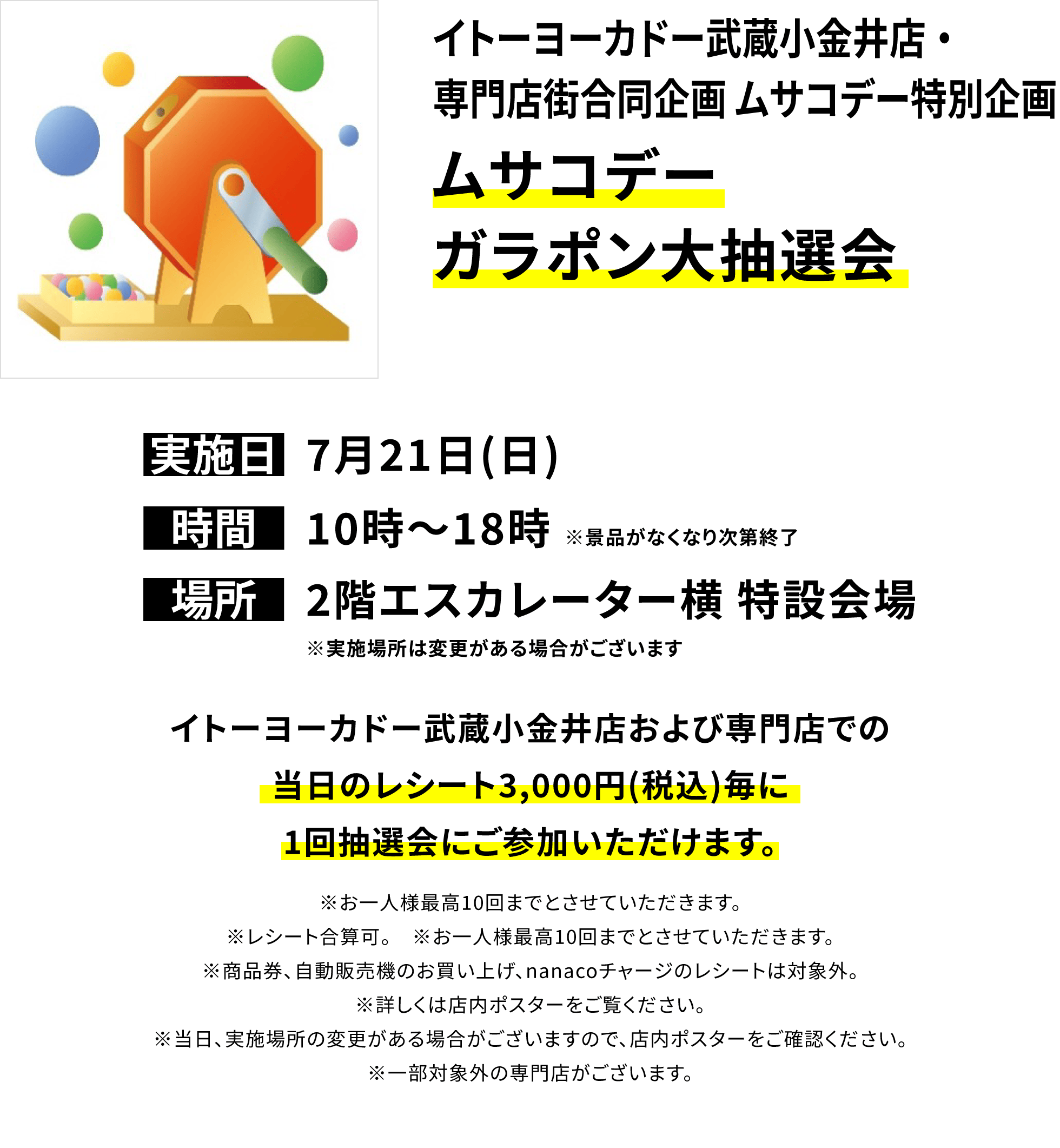 イトーヨーカドー武蔵小金井店・専門店街合同企画 ムサコデー特別企画 ムサコデーガラポン大抽選会 イトーヨーカドー武蔵小金井店および専門店での当日のレシート3,000円(税込)毎に1回抽選会にご参加いただけます。※お一人様最高10回までとさせていただきます。※レシート合算可。 ※お一人様最高10回までとさせていただきます。※商品券、自動販売機のお買い上げ、nanacoチャージのレシートは対象外。※詳しくは店内ポスターをご覧ください。※当日、実施場所の変更がある場合がございますので、店内ポスターをご確認ください。※一部対象外の専門店がございます。