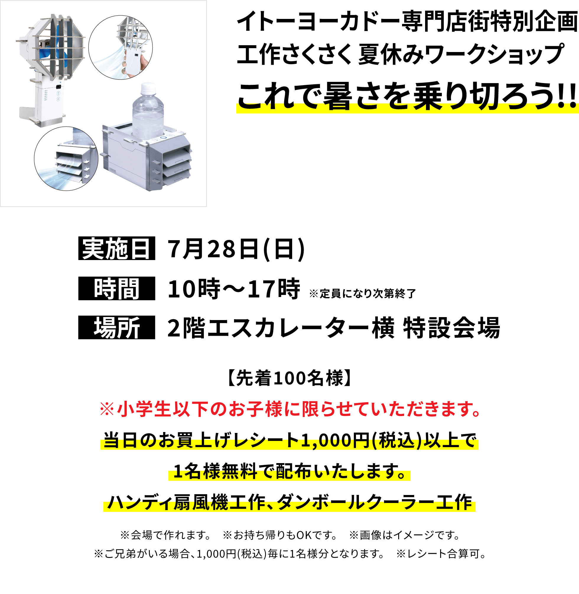 イトーヨーカドー専門店街特別企画工作さくさく 夏休みワークショップ これで暑さを乗り切ろう!!【先着100名様】※小学生以下のお子様に限らせていただきます。当日のお買上げレシート1,000円(税込)以上で1名様無料で配布いたします。ハンディ扇風機工作、ダンボールクーラー工作 ※会場で作れます。 ※お持ち帰りもOKです。 ※画像はイメージです。※ご兄弟がいる場合、1,000円(税込)毎に1名様分となります。 ※レシート合算可。