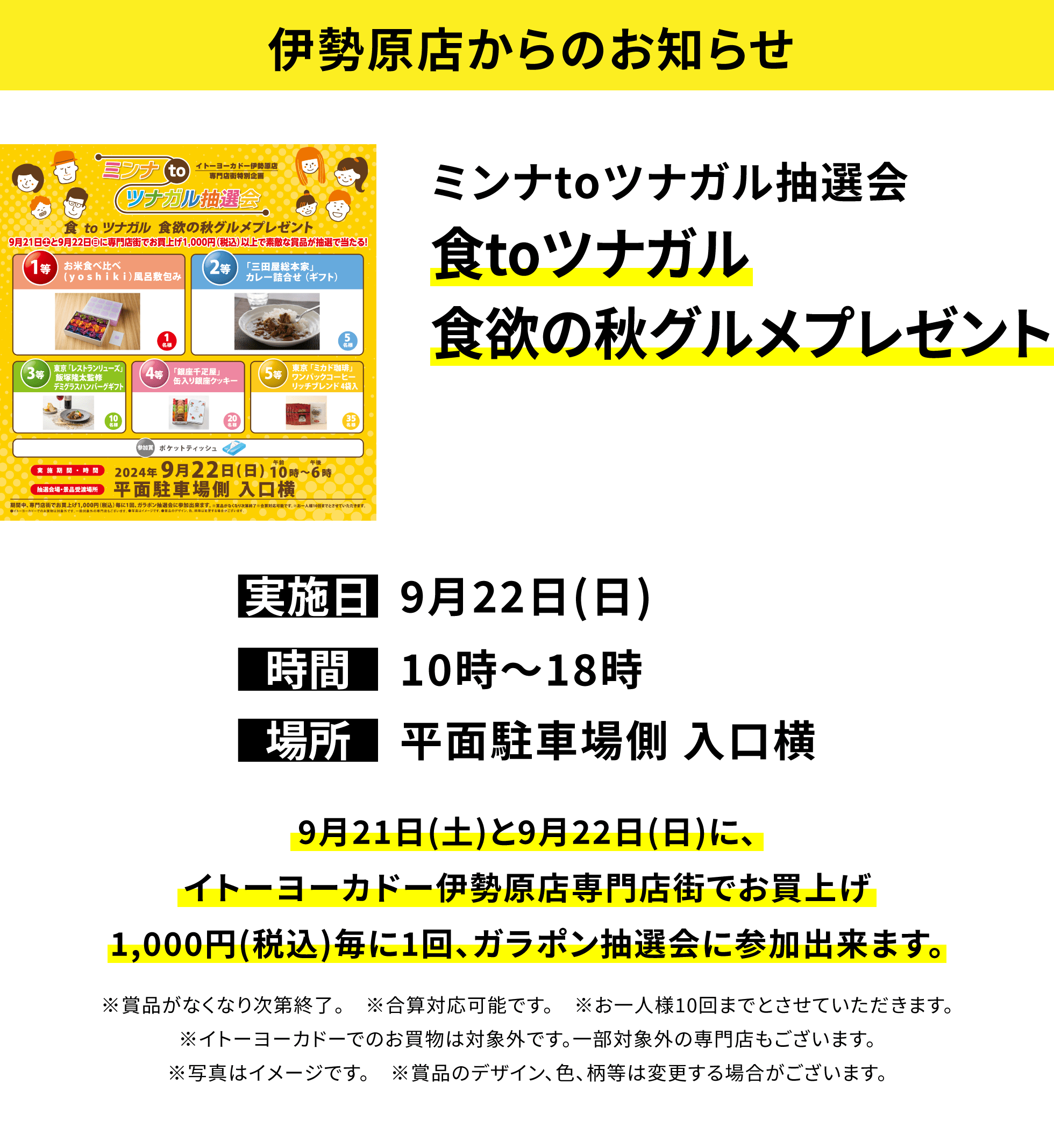 【伊勢原店からのお知らせ】ミンナtoツナガル抽選会 食toツナガル食欲の秋グルメプレゼント 9月21日(土)と9月22日(日)に、イトーヨーカドー伊勢原店専門店街でお買上げ1,000円(税込)毎に1回、ガラポン抽選会に参加出来ます。※賞品がなくなり次第終了。 ※合算対応可能です。 ※お一人様10回までとさせていただきます。※イトーヨーカドーでのお買物は対象外です。一部対象外の専門店もございます。※写真はイメージです。 ※賞品のデザイン、色、柄等は変更する場合がございます。