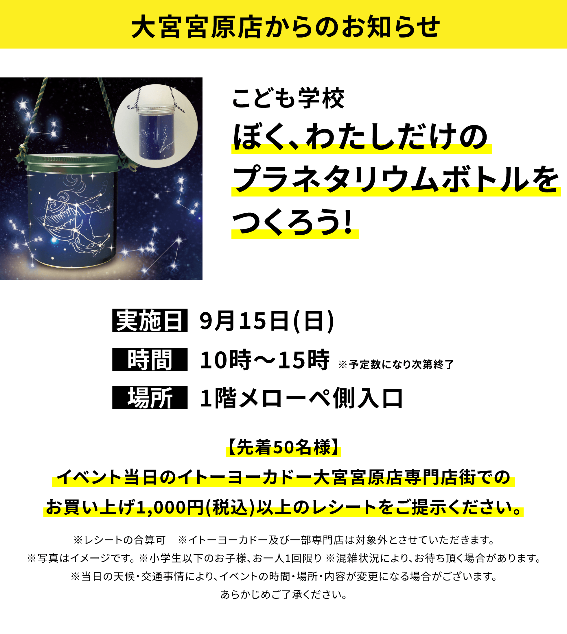 【大宮宮原店からのお知らせ】こども学校 ぼく、わたしだけのプラネタリウムボトルをつくろう!【先着50名様】イベント当日のイトーヨーカドー大宮宮原店専門店街でのお買い上げ1,000円(税込)以上のレシートをご提示ください。※レシートの合算可 ※イトーヨーカドー及び一部専門店は対象外とさせていただきます。※写真はイメージです。 ※小学生以下のお子様、お一人1回限り ※混雑状況により、お待ち頂く場合があります。※当日の天候・交通事情により、イベントの時間・場所・内容が変更になる場合がございます。あらかじめご了承ください。