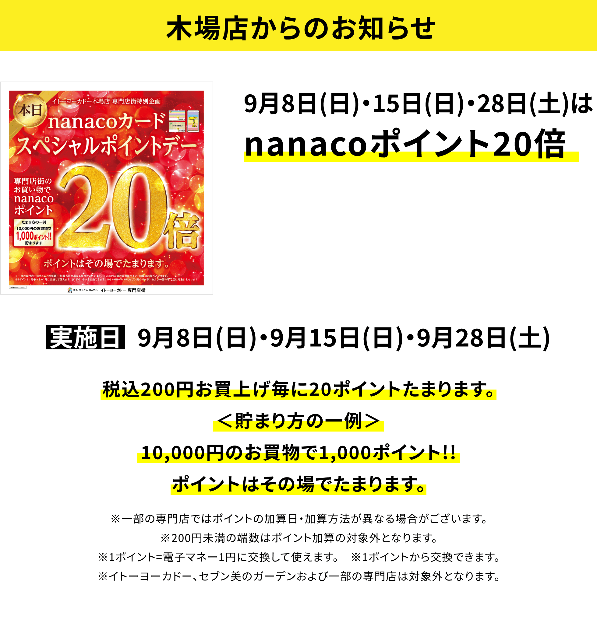 【木場店からのお知らせ】9月8日(日)・15日(日)・28日(土)はnanacoポイント20倍税込200円お買上げ毎に20ポイントたまります。<貯まり方の一例>10,000円のお買物で1,000ポイント!!ポイントはその場でたまります。※一部の専門店ではポイントの加算日・加算方法が異なる場合がございます。※200円未満の端数はポイント加算の対象外となります。 ※1ポイント=電子マネー1円に交換して使えます。 ※1ポイントから交換できます。※イトーヨーカドー、セブン美のガーデンおよび一部の専門店は対象外となります。