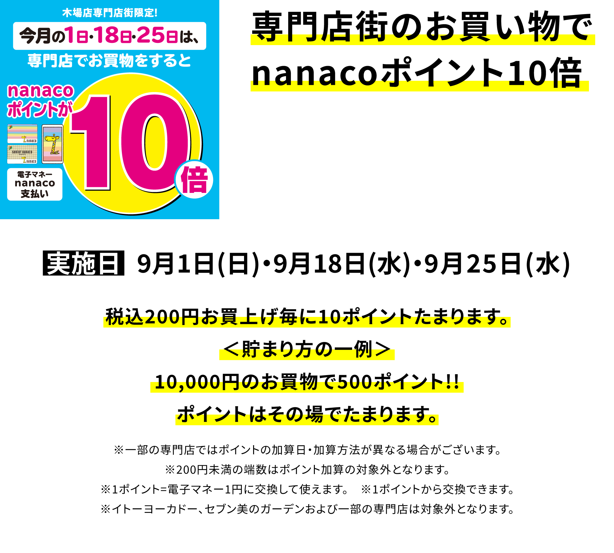 専門店街のお買い物でnanacoポイント10倍 税込200円お買上げ毎に10ポイントたまります。<貯まり方の一例>10,000円のお買物で500ポイント!!ポイントはその場でたまります。※一部の専門店ではポイントの加算日・加算方法が異なる場合がございます。※200円未満の端数はポイント加算の対象外となります。 ※1ポイント=電子マネー1円に交換して使えます。 ※1ポイントから交換できます。※イトーヨーカドー、セブン美のガーデンおよび一部の専門店は対象外となります。