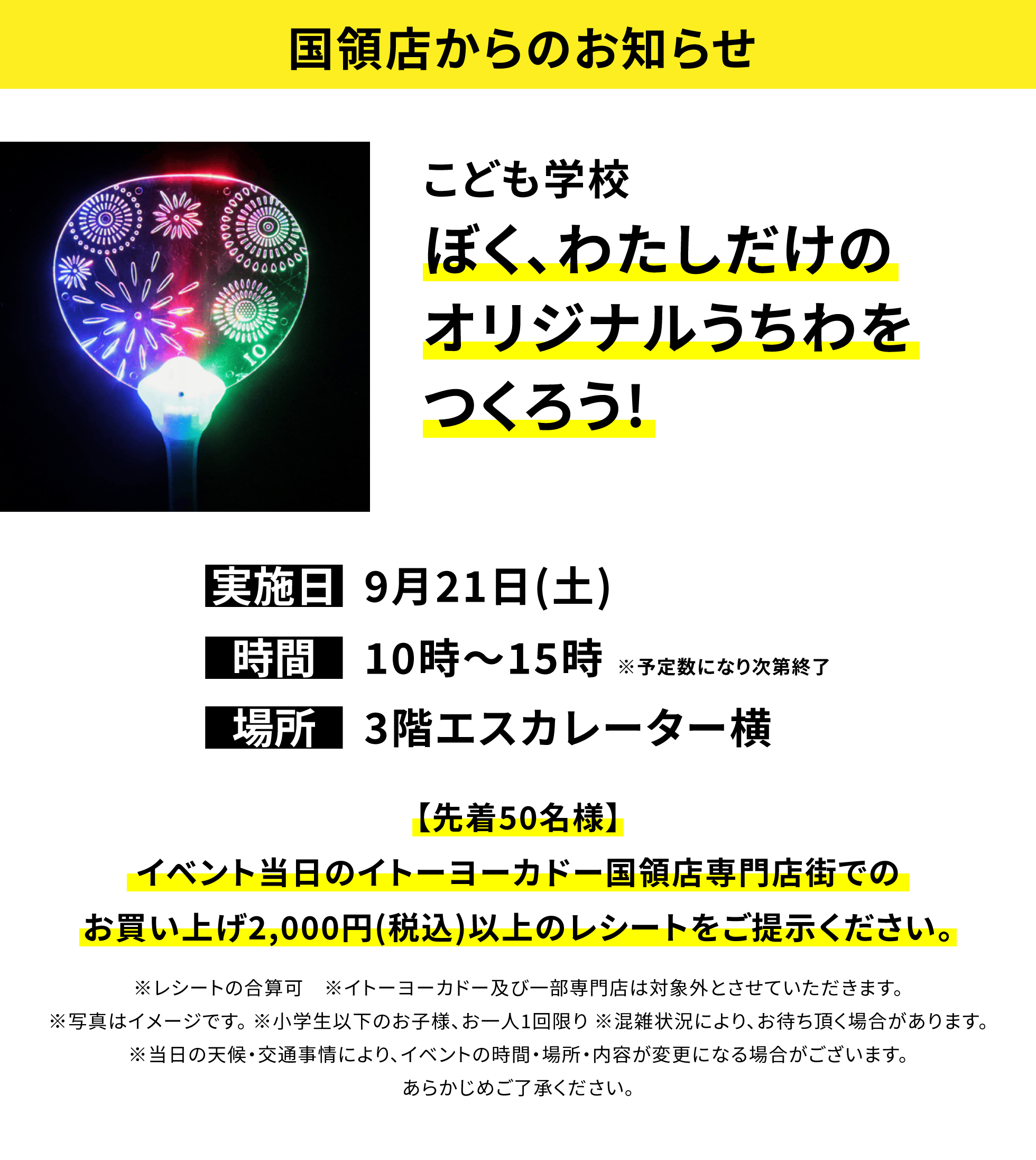 【国領店からのお知らせ】こども学校 ぼく、わたしだけのオリジナルうちわをつくろう!【先着50名様】イベント当日のイトーヨーカドー国領店専門店街でのお買い上げ2,000円(税込)以上のレシートをご提示ください。※レシートの合算可 ※イトーヨーカドー及び一部専門店は対象外とさせていただきます。※写真はイメージです。 ※小学生以下のお子様、お一人1回限り ※混雑状況により、お待ち頂く場合があります。※当日の天候・交通事情により、イベントの時間・場所・内容が変更になる場合がございます。あらかじめご了承ください。